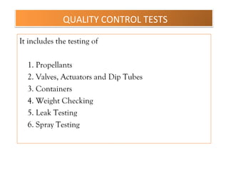 QUALITY CONTROL TESTS
It includes the testing of
1. Propellants
2. Valves, Actuators and Dip Tubes
3. Containers
4. Weight Checking
5. Leak Testing
6. Spray Testing
 