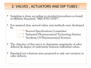 2. VALVES , ACTUATORS AND DIP TUBES :
2. VALVES , ACTUATORS AND DIP TUBES :
• Sampling is done according to standard procedures as found
in Military Standards “MIL-STD-105D”.
• For metered dose aerosol valves ,test methods were developed
by
‘Aerosol Specifications Committee’
‘Industrial Pharmaceutical Technology Section
‘Academy Of Pharmaceutical Sciences.
• The objective of this test is to determine magnitude of valve
delivery & degree of uniformity between individual valves.
• Standard test solutions were proposed to rule out variation in
valve delivery.
 