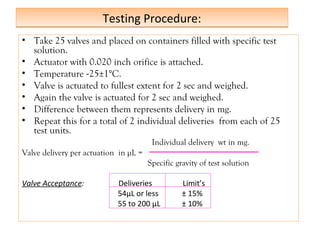 Testing Procedure:
Testing Procedure:
• Take 25 valves and placed on containers filled with specific test
solution.
• Actuator with 0.020 inch orifice is attached.
• Temperature -25±1°C.
• Valve is actuated to fullest extent for 2 sec and weighed.
• Again the valve is actuated for 2 sec and weighed.
• Difference between them represents delivery in mg.
• Repeat this for a total of 2 individual deliveries from each of 25
test units.
Individual delivery wt in mg.
Valve delivery per actuation in µL =
Specific gravity of test solution
Valve Acceptance: Deliveries Limit’s
54µL or less ± 15%
55 to 200 µL ± 10%
 