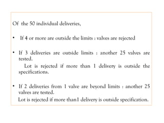 Of the 50 individual deliveries,
• If 4 or more are outside the limits : valves are rejected
• If 3 deliveries are outside limits : another 25 valves are
tested.
Lot is rejected if more than 1 delivery is outside the
specifications.
• If 2 deliveries from 1 valve are beyond limits : another 25
valves are tested.
Lot is rejected if more than1 delivery is outside specification.
 