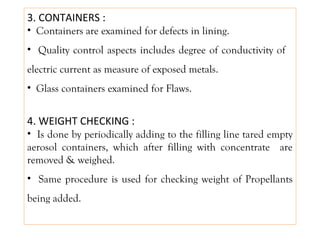 3. CONTAINERS :
• Containers are examined for defects in lining.
• Quality control aspects includes degree of conductivity of
electric current as measure of exposed metals.
• Glass containers examined for Flaws.
4. WEIGHT CHECKING :
• Is done by periodically adding to the filling line tared empty
aerosol containers, which after filling with concentrate are
removed & weighed.
• Same procedure is used for checking weight of Propellants
being added.
 