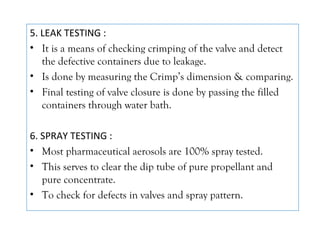 5. LEAK TESTING :
• It is a means of checking crimping of the valve and detect
the defective containers due to leakage.
• Is done by measuring the Crimp’s dimension & comparing.
• Final testing of valve closure is done by passing the filled
containers through water bath.
6. SPRAY TESTING :
• Most pharmaceutical aerosols are 100% spray tested.
• This serves to clear the dip tube of pure propellant and
pure concentrate.
• To check for defects in valves and spray pattern.
 