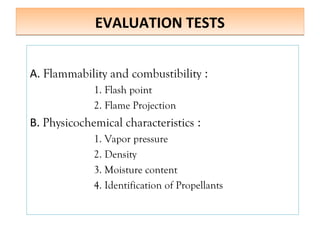 EVALUATION TESTS
EVALUATION TESTS
A. Flammability and combustibility :
1. Flash point
2. Flame Projection
B. Physicochemical characteristics :
1. Vapor pressure
2. Density
3. Moisture content
4. Identification of Propellants
 