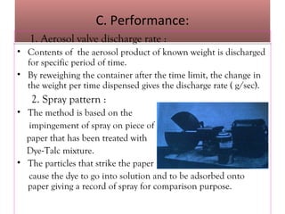 C. Performance:
C. Performance:
1. Aerosol valve discharge rate :
• Contents of the aerosol product of known weight is discharged
for specific period of time.
• By reweighing the container after the time limit, the change in
the weight per time dispensed gives the discharge rate ( g/sec).
2. Spray pattern :
• The method is based on the
impingement of spray on piece of
paper that has been treated with
Dye-Talc mixture.
• The particles that strike the paper
cause the dye to go into solution and to be adsorbed onto
paper giving a record of spray for comparison purpose.
 