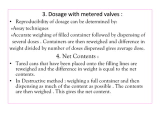 3. Dosage with metered valves :
• Reproducibility of dosage can be determined by:
»Assay techniques
»Accurate weighing of filled container followed by dispensing of
several doses . Containers are then reweighed and difference in
weight divided by number of doses dispensed gives average dose.
4. Net Contents :
• Tared cans that have been placed onto the filling lines are
reweighed and the difference in weight is equal to the net
contents.
• In Destructive method : weighing a full container and then
dispensing as much of the content as possible . The contents
are then weighed . This gives the net content.
 