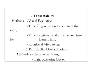5. Foam stability :
Methods : » Visual Evaluation,
» Time for given mass to penetrate the
foam,
» Time for given rod that is inserted into
the foam to fall ,
» Rotational Viscometer.
6. Particle Size Determination :
Methods : » Cascade Impactor,
» Light Scattering Decay.
 