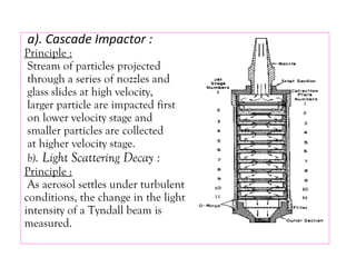a). Cascade Impactor :
Principle :
Stream of particles projected
through a series of nozzles and
glass slides at high velocity,
larger particle are impacted first
on lower velocity stage and
smaller particles are collected
at higher velocity stage.
b). Light Scattering Decay :
Principle :
As aerosol settles under turbulent
conditions, the change in the light
intensity of a Tyndall beam is
measured.
 