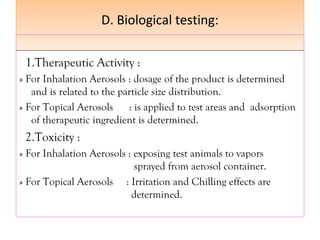 D. Biological testing:
D. Biological testing:
1.Therapeutic Activity :
» For Inhalation Aerosols : dosage of the product is determined
and is related to the particle size distribution.
» For Topical Aerosols : is applied to test areas and adsorption
of therapeutic ingredient is determined.
2.Toxicity :
» For Inhalation Aerosols : exposing test animals to vapors
sprayed from aerosol container.
» For Topical Aerosols : Irritation and Chilling effects are
determined.
 