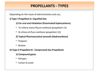 PROPELLANTS - TYPES
PROPELLANTS - TYPES
Depending on the route of administration and use,
I) Type-I Propellant A- Liquefied Gas
1) For oral and inhalation (Fluorinated hydrocarbons)
• Tri-chloro-mono-flouro methane (propellant 11)
• Di-chloro di-fluro methane (propellant 12)
2) Topical Pharmaceutical aerosols (Hydrocarbons)
• Propane
• Butane
II) Type-II Propellant B - Compressed Gas Propellants
1) Compound gases
• Nitrogen
• Carbon di-oxide
 