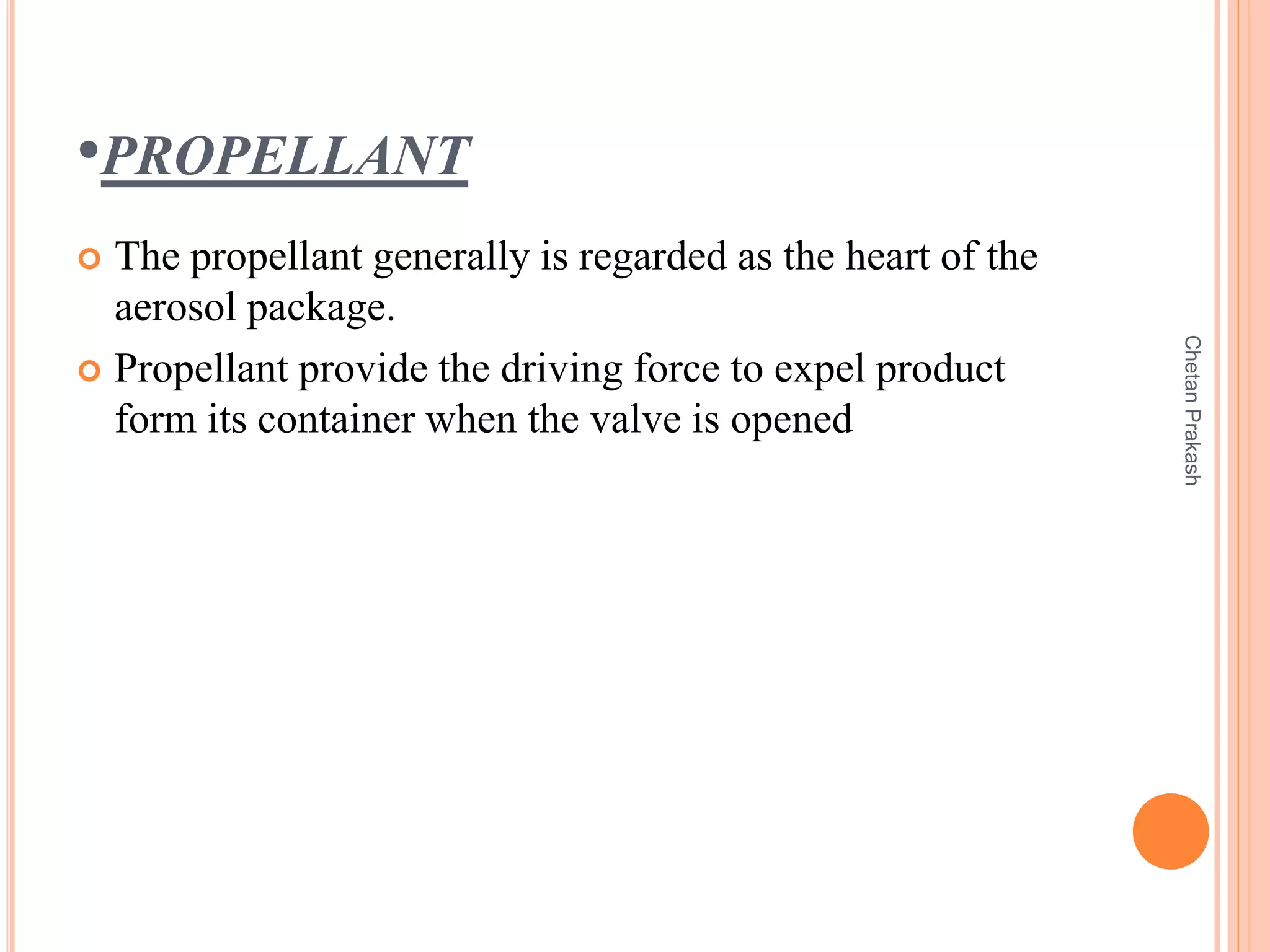 •PROPELLANT
 The propellant generally is regarded as the heart of the
aerosol package.
 Propellant provide the driving force to expel product
form its container when the valve is opened
ChetanPrakash
 