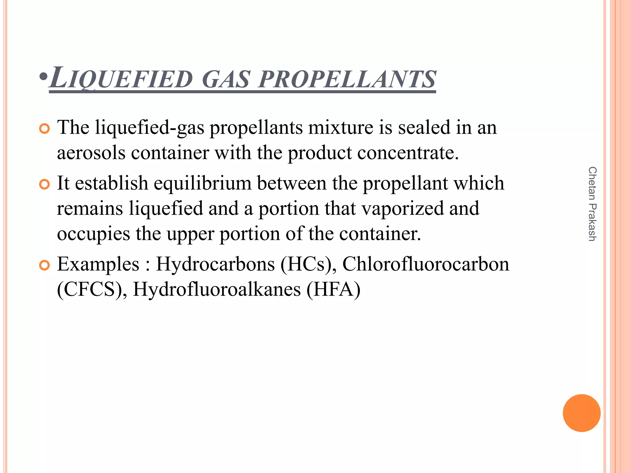 •LIQUEFIED GAS PROPELLANTS
 The liquefied-gas propellants mixture is sealed in an
aerosols container with the product concentrate.
 It establish equilibrium between the propellant which
remains liquefied and a portion that vaporized and
occupies the upper portion of the container.
 Examples : Hydrocarbons (HCs), Chlorofluorocarbon
(CFCS), Hydrofluoroalkanes (HFA)
ChetanPrakash
 