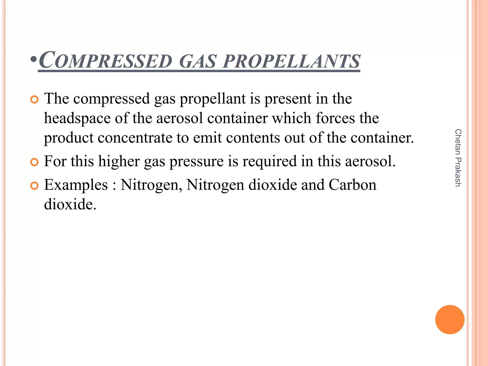 •COMPRESSED GAS PROPELLANTS
 The compressed gas propellant is present in the
headspace of the aerosol container which forces the
product concentrate to emit contents out of the container.
 For this higher gas pressure is required in this aerosol.
 Examples : Nitrogen, Nitrogen dioxide and Carbon
dioxide.
ChetanPrakash
 