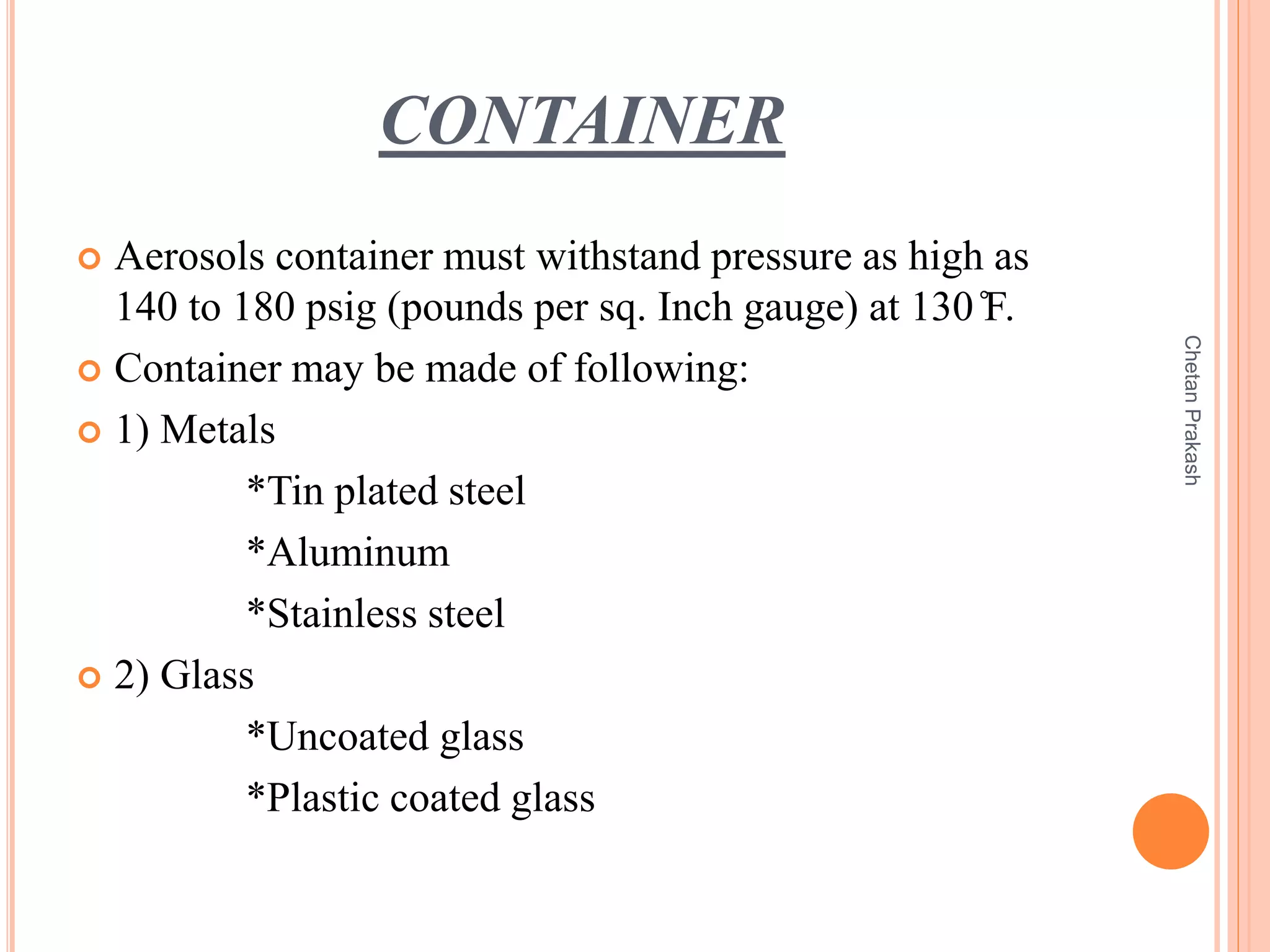 CONTAINER
 Aerosols container must withstand pressure as high as
140 to 180 psig (pounds per sq. Inch gauge) at 130 ̊F.
 Container may be made of following:
 1) Metals
*Tin plated steel
*Aluminum
*Stainless steel
 2) Glass
*Uncoated glass
*Plastic coated glass
ChetanPrakash
 