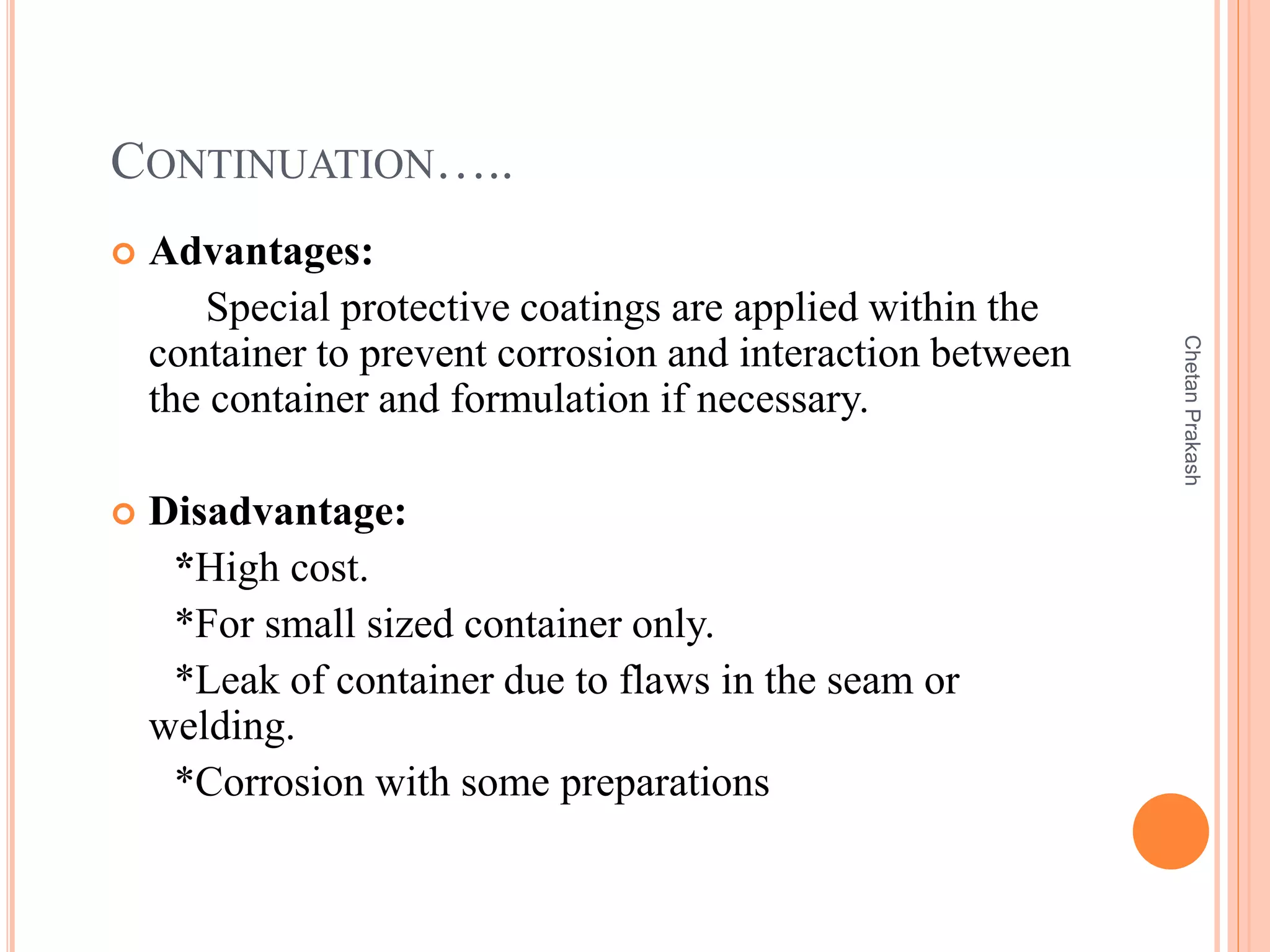 CONTINUATION…..
 Advantages:
Special protective coatings are applied within the
container to prevent corrosion and interaction between
the container and formulation if necessary.
 Disadvantage:
*High cost.
*For small sized container only.
*Leak of container due to flaws in the seam or
welding.
*Corrosion with some preparations
ChetanPrakash
 