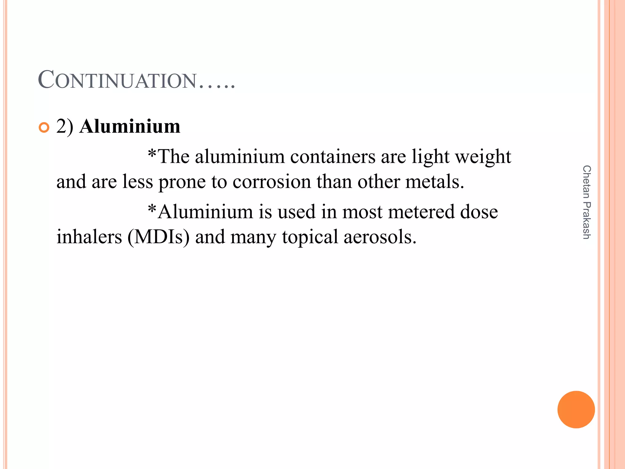 CONTINUATION…..
 2) Aluminium
*The aluminium containers are light weight
and are less prone to corrosion than other metals.
*Aluminium is used in most metered dose
inhalers (MDIs) and many topical aerosols.
ChetanPrakash
 