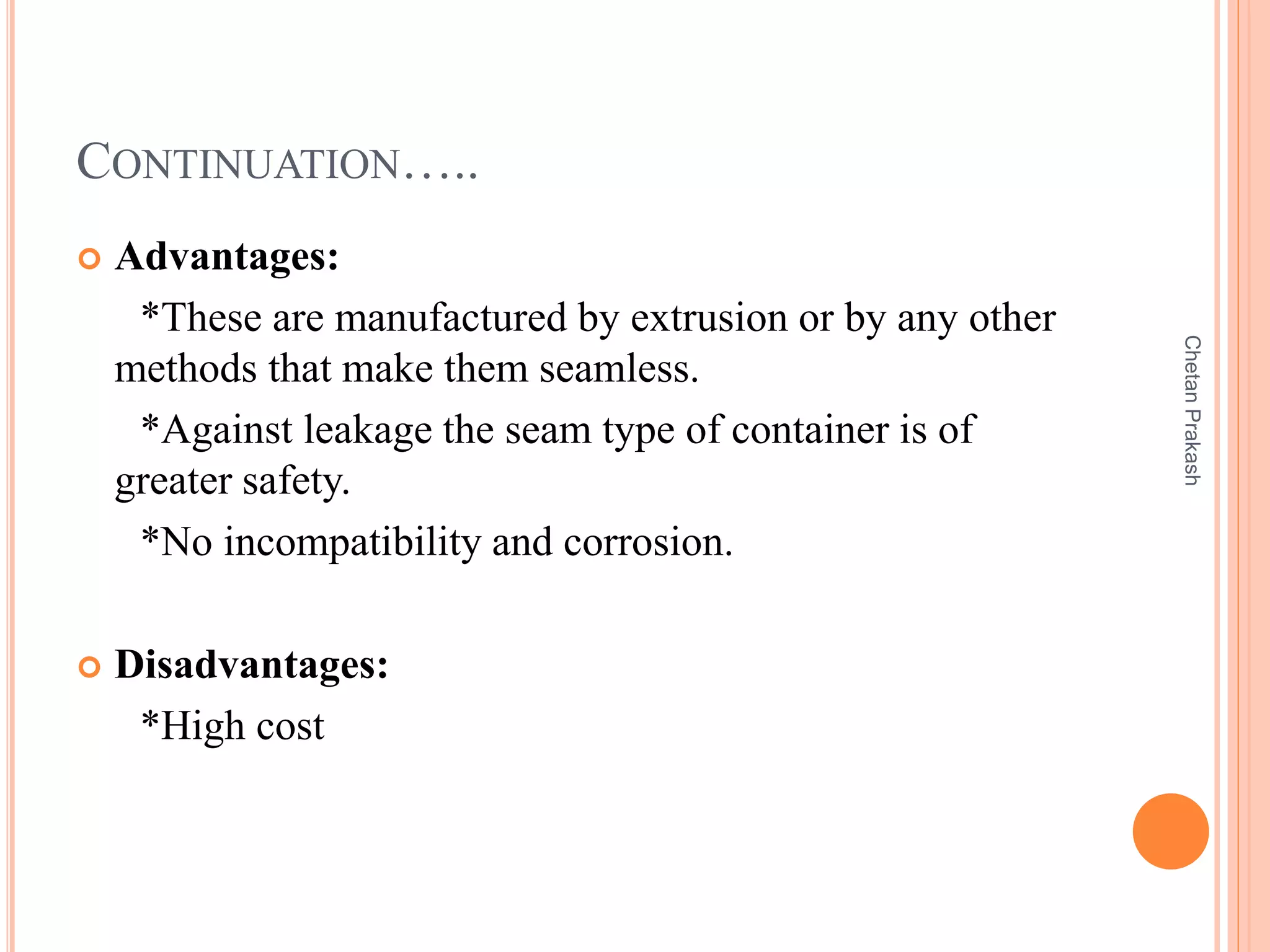 CONTINUATION…..
 Advantages:
*These are manufactured by extrusion or by any other
methods that make them seamless.
*Against leakage the seam type of container is of
greater safety.
*No incompatibility and corrosion.
 Disadvantages:
*High cost
ChetanPrakash
 