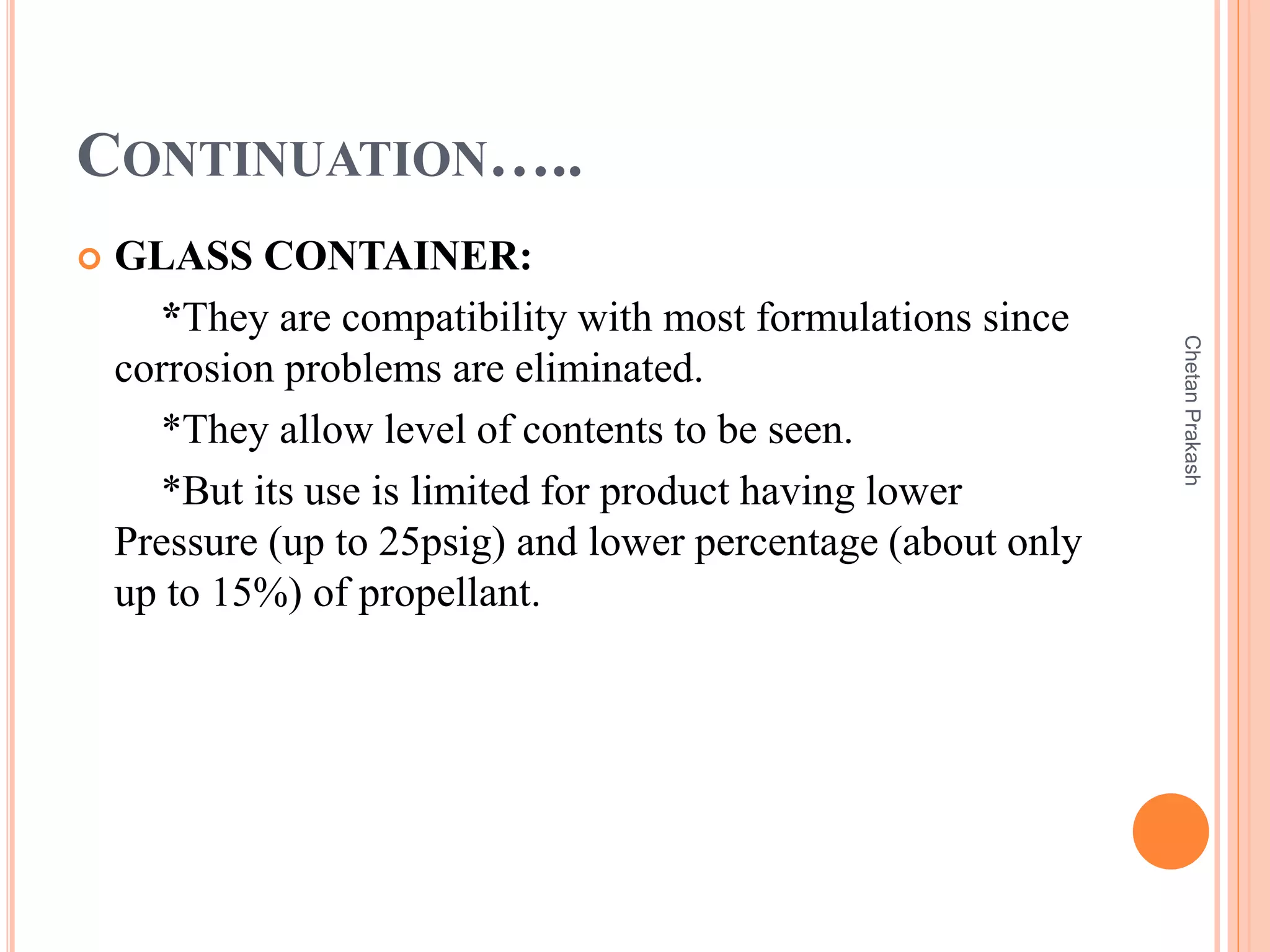 CONTINUATION…..
 GLASS CONTAINER:
*They are compatibility with most formulations since
corrosion problems are eliminated.
*They allow level of contents to be seen.
*But its use is limited for product having lower
Pressure (up to 25psig) and lower percentage (about only
up to 15%) of propellant.
ChetanPrakash
 