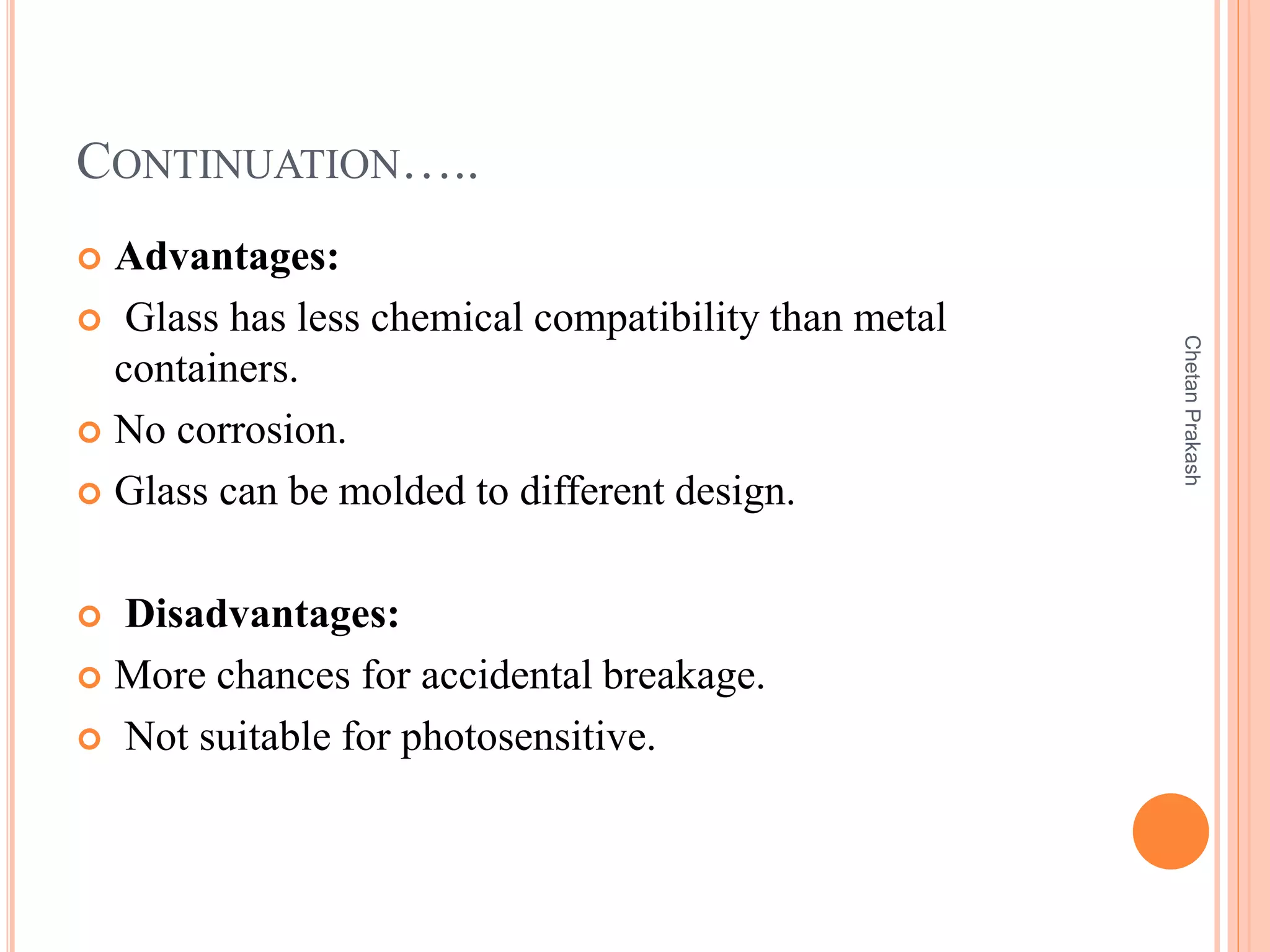 CONTINUATION…..
 Advantages:
 Glass has less chemical compatibility than metal
containers.
 No corrosion.
 Glass can be molded to different design.
 Disadvantages:
 More chances for accidental breakage.
 Not suitable for photosensitive.
ChetanPrakash
 