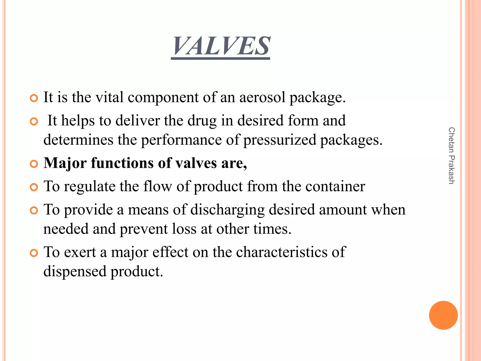 VALVES
 It is the vital component of an aerosol package.
 It helps to deliver the drug in desired form and
determines the performance of pressurized packages.
 Major functions of valves are,
 To regulate the flow of product from the container
 To provide a means of discharging desired amount when
needed and prevent loss at other times.
 To exert a major effect on the characteristics of
dispensed product.
ChetanPrakash
 