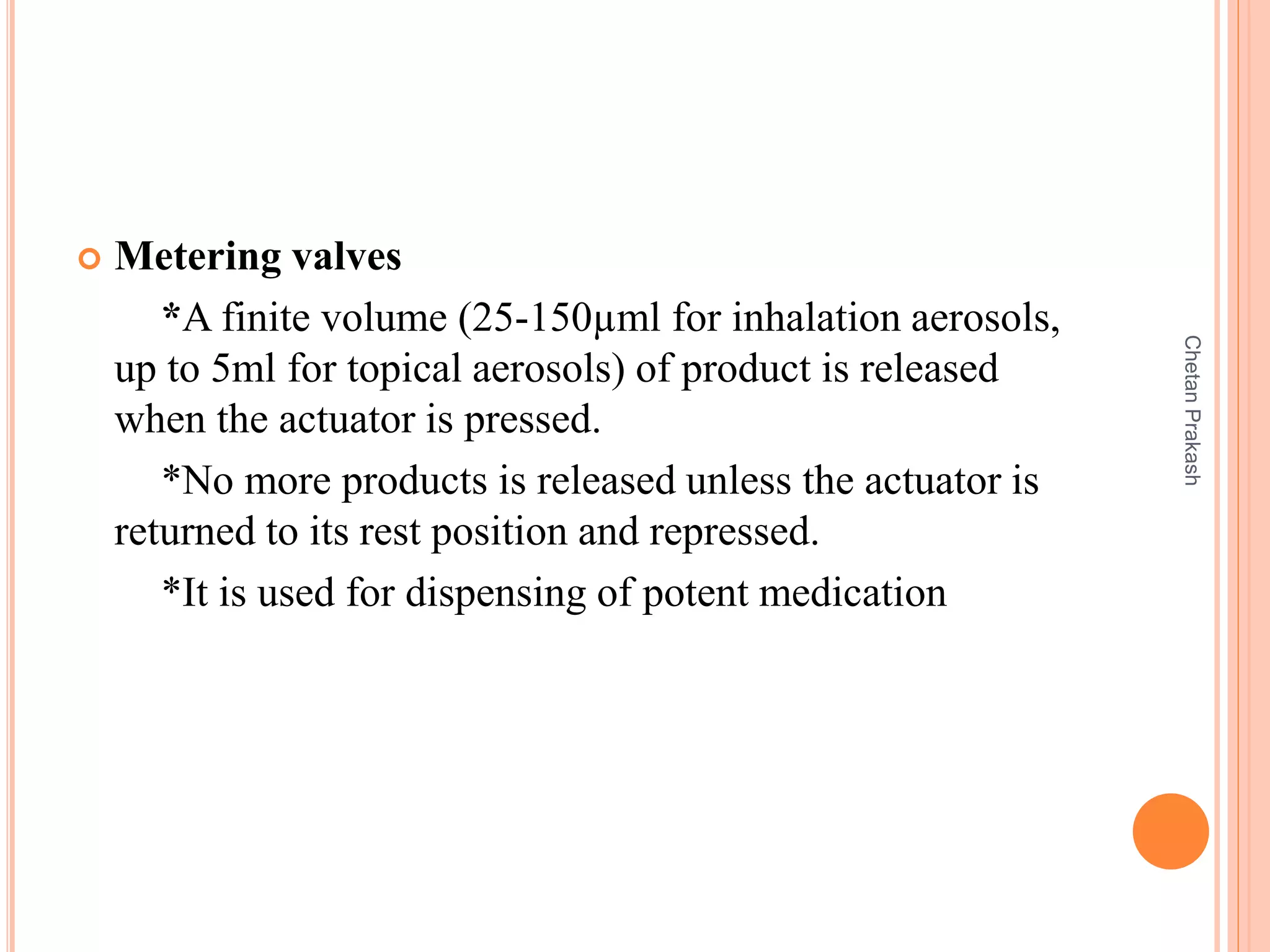  Metering valves
*A finite volume (25-150µml for inhalation aerosols,
up to 5ml for topical aerosols) of product is released
when the actuator is pressed.
*No more products is released unless the actuator is
returned to its rest position and repressed.
*It is used for dispensing of potent medication
ChetanPrakash
 