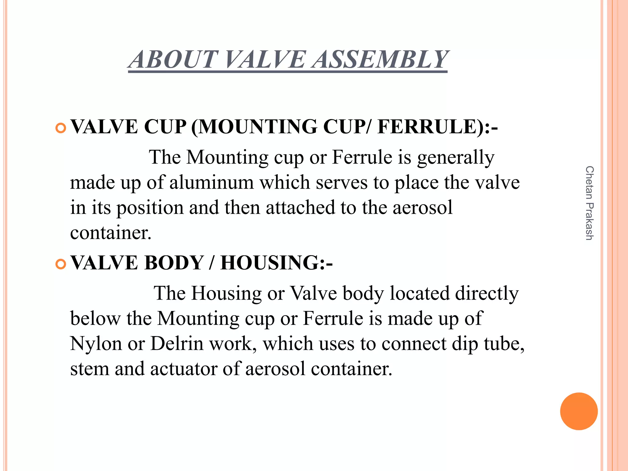 ABOUT VALVE ASSEMBLY
 VALVE CUP (MOUNTING CUP/ FERRULE):-
The Mounting cup or Ferrule is generally
made up of aluminum which serves to place the valve
in its position and then attached to the aerosol
container.
 VALVE BODY / HOUSING:-
The Housing or Valve body located directly
below the Mounting cup or Ferrule is made up of
Nylon or Delrin work, which uses to connect dip tube,
stem and actuator of aerosol container.
ChetanPrakash
 