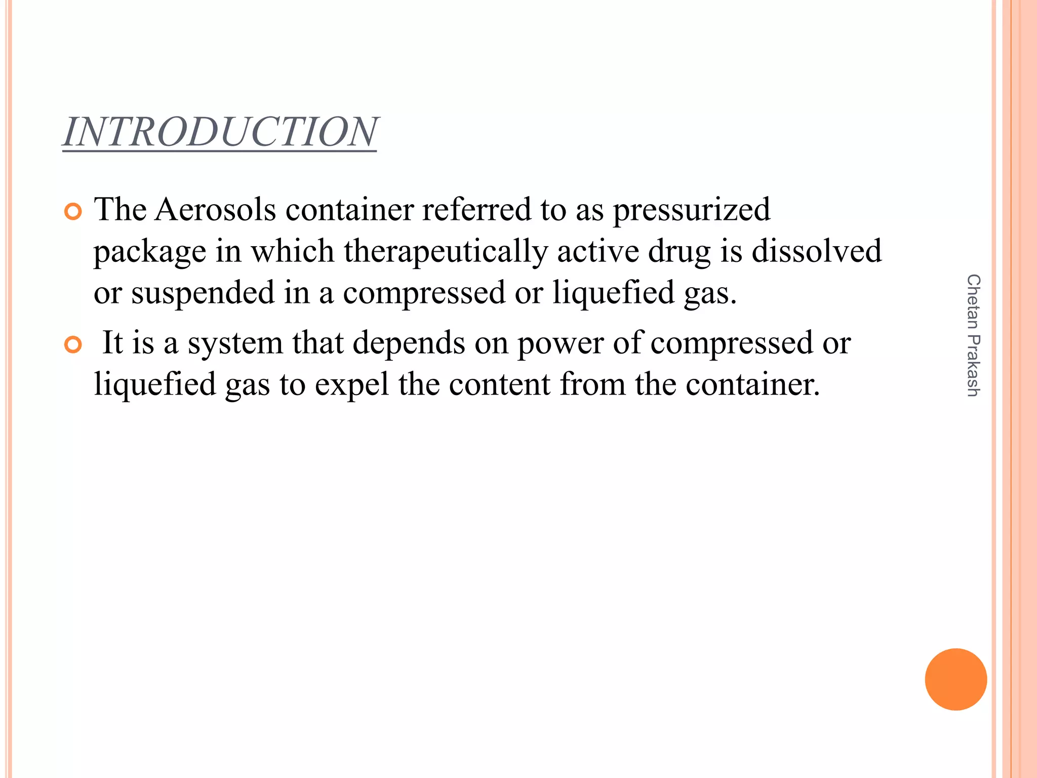 INTRODUCTION
 The Aerosols container referred to as pressurized
package in which therapeutically active drug is dissolved
or suspended in a compressed or liquefied gas.
 It is a system that depends on power of compressed or
liquefied gas to expel the content from the container.
ChetanPrakash
 