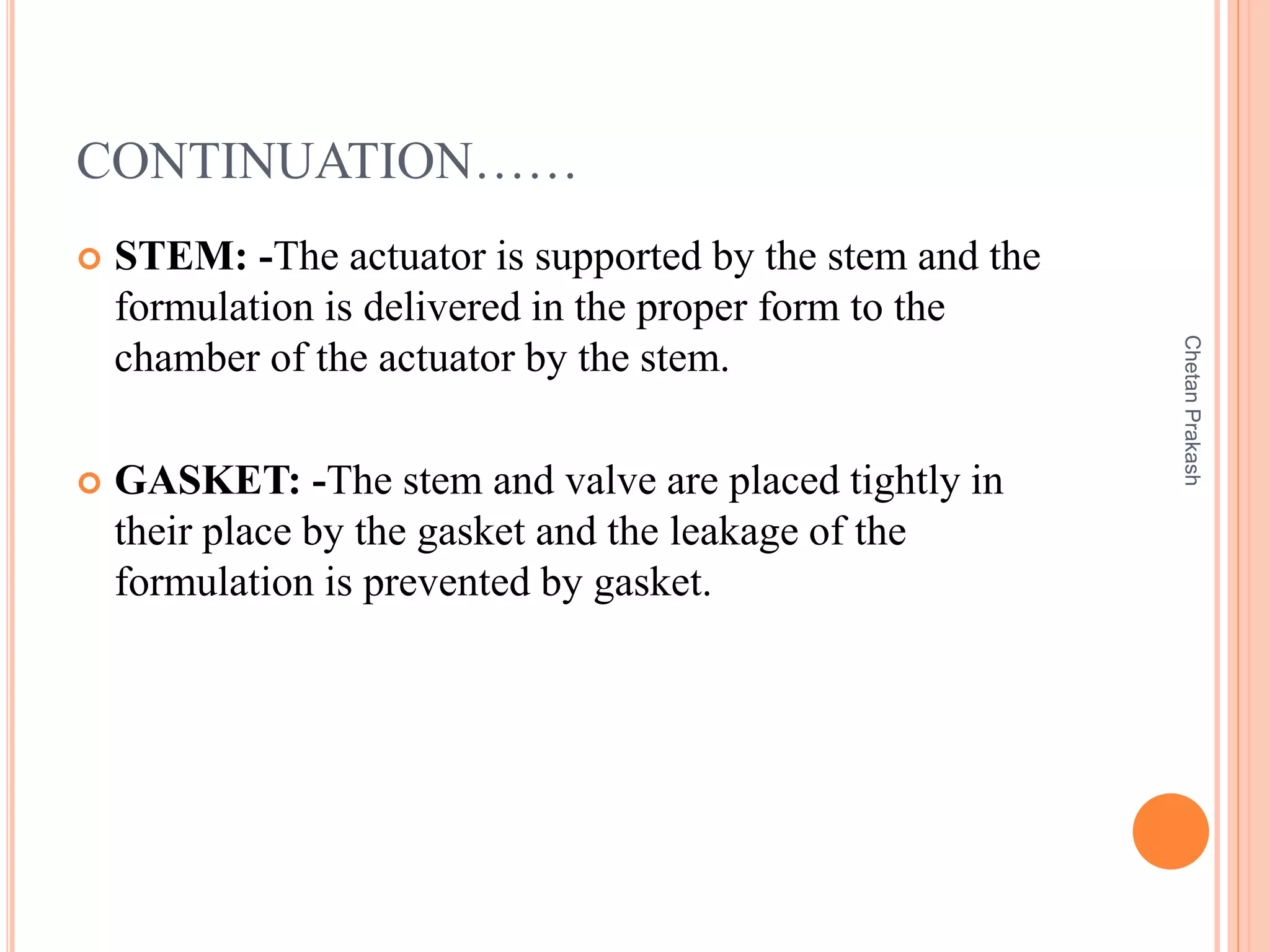 CONTINUATION……
 STEM: -The actuator is supported by the stem and the
formulation is delivered in the proper form to the
chamber of the actuator by the stem.
 GASKET: -The stem and valve are placed tightly in
their place by the gasket and the leakage of the
formulation is prevented by gasket.
ChetanPrakash
 