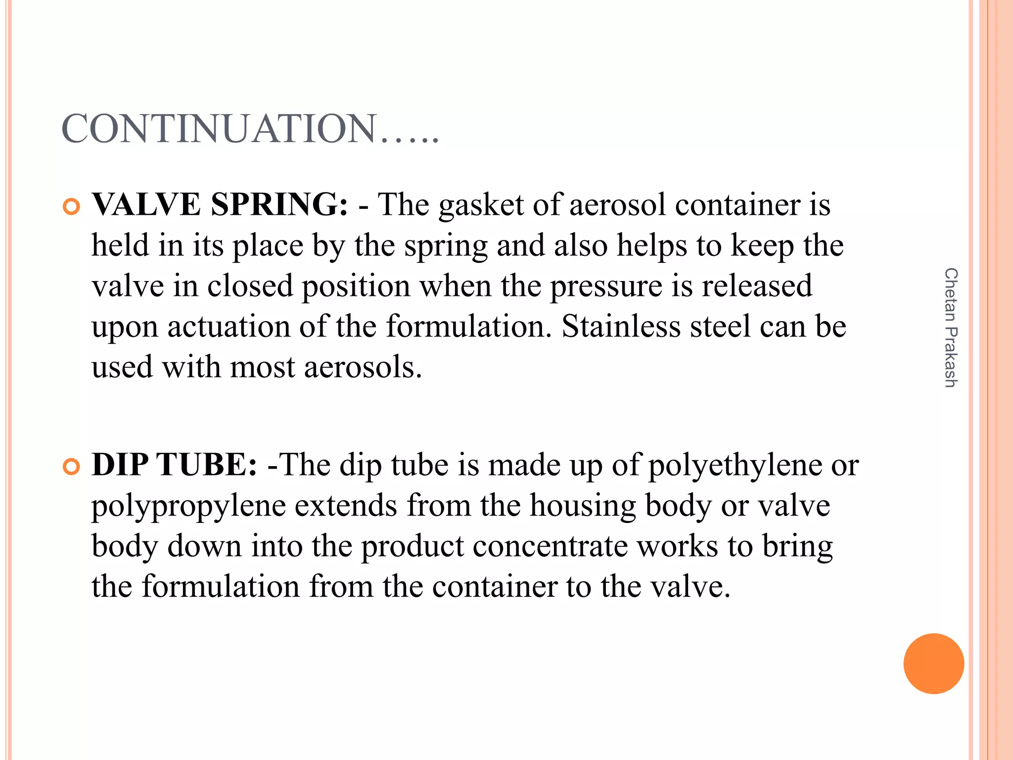 CONTINUATION…..
 VALVE SPRING: - The gasket of aerosol container is
held in its place by the spring and also helps to keep the
valve in closed position when the pressure is released
upon actuation of the formulation. Stainless steel can be
used with most aerosols.
 DIP TUBE: -The dip tube is made up of polyethylene or
polypropylene extends from the housing body or valve
body down into the product concentrate works to bring
the formulation from the container to the valve.
ChetanPrakash
 