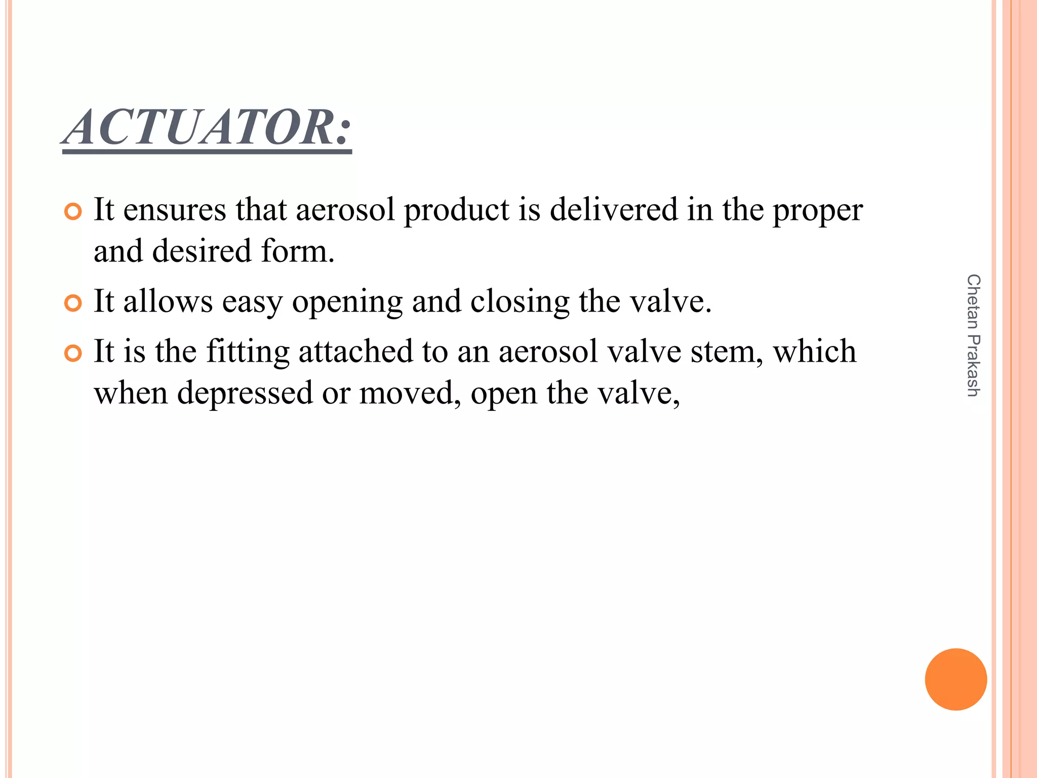 ACTUATOR:
 It ensures that aerosol product is delivered in the proper
and desired form.
 It allows easy opening and closing the valve.
 It is the fitting attached to an aerosol valve stem, which
when depressed or moved, open the valve,
ChetanPrakash
 