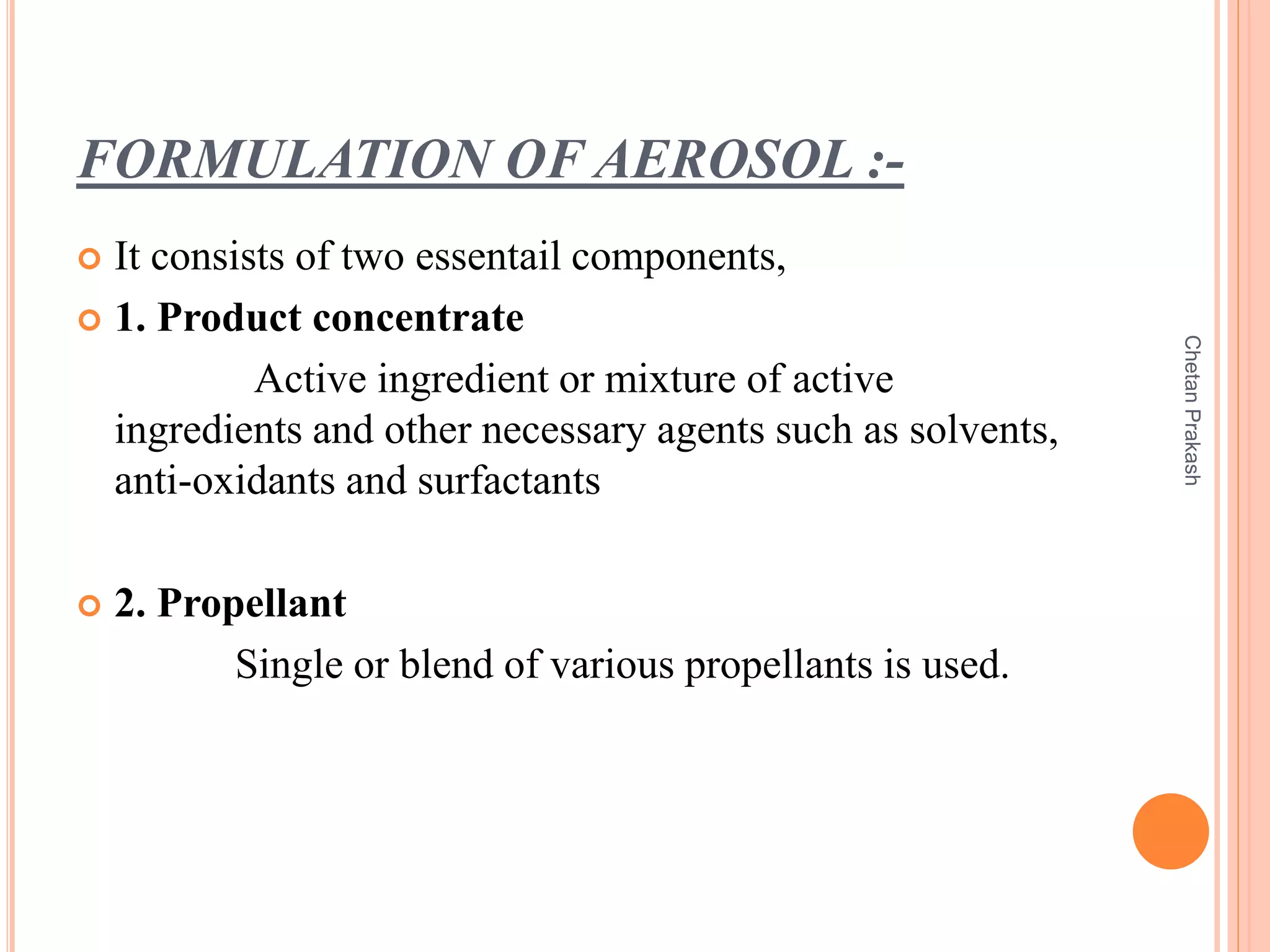 FORMULATION OF AEROSOL :-
 It consists of two essentail components,
 1. Product concentrate
Active ingredient or mixture of active
ingredients and other necessary agents such as solvents,
anti-oxidants and surfactants
 2. Propellant
Single or blend of various propellants is used.
ChetanPrakash
 