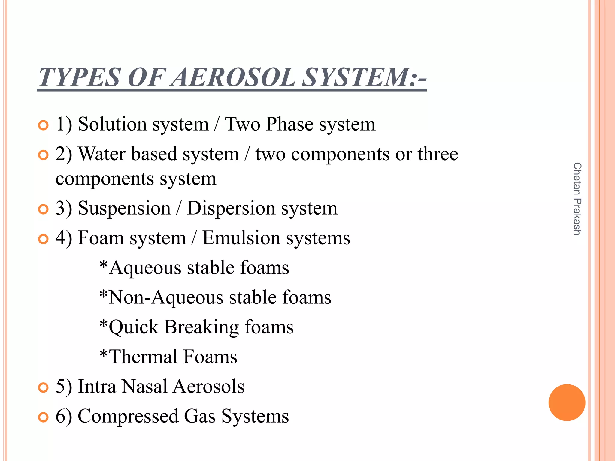 TYPES OF AEROSOL SYSTEM:-
 1) Solution system / Two Phase system
 2) Water based system / two components or three
components system
 3) Suspension / Dispersion system
 4) Foam system / Emulsion systems
*Aqueous stable foams
*Non-Aqueous stable foams
*Quick Breaking foams
*Thermal Foams
 5) Intra Nasal Aerosols
 6) Compressed Gas Systems
ChetanPrakash
 