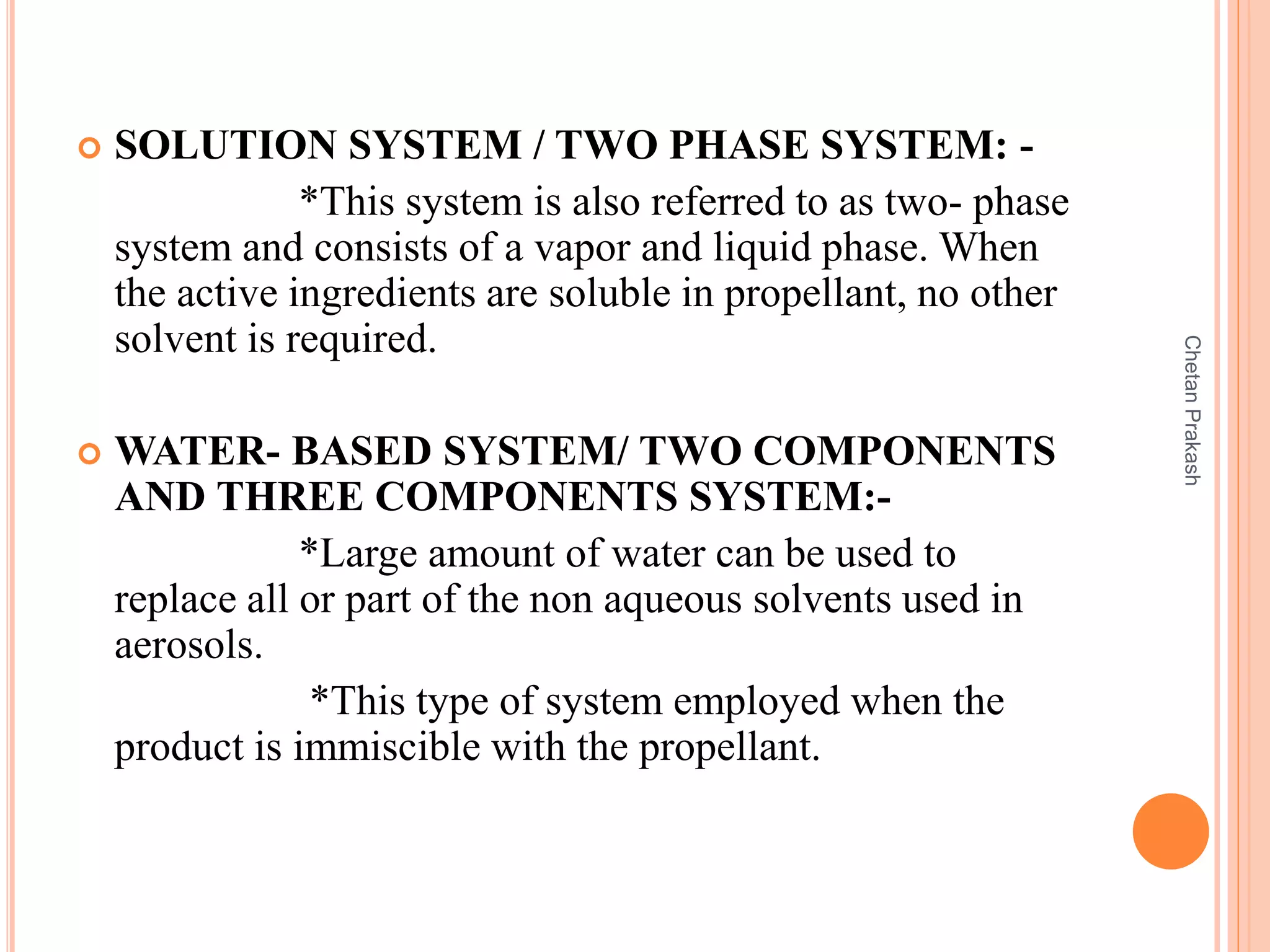  SOLUTION SYSTEM / TWO PHASE SYSTEM: -
*This system is also referred to as two- phase
system and consists of a vapor and liquid phase. When
the active ingredients are soluble in propellant, no other
solvent is required.
 WATER- BASED SYSTEM/ TWO COMPONENTS
AND THREE COMPONENTS SYSTEM:-
*Large amount of water can be used to
replace all or part of the non aqueous solvents used in
aerosols.
*This type of system employed when the
product is immiscible with the propellant.
ChetanPrakash
 