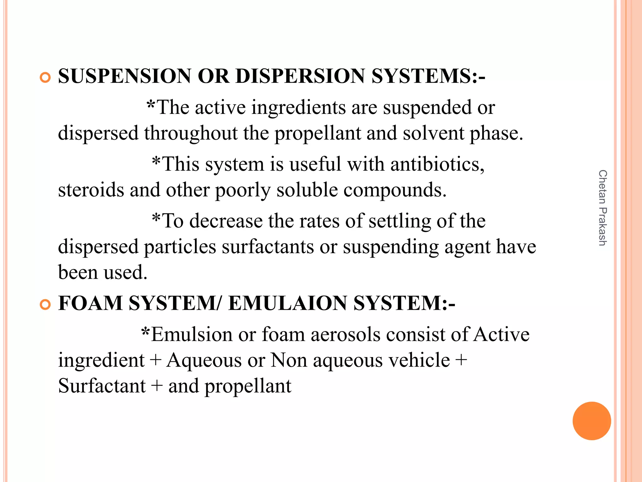  SUSPENSION OR DISPERSION SYSTEMS:-
*The active ingredients are suspended or
dispersed throughout the propellant and solvent phase.
*This system is useful with antibiotics,
steroids and other poorly soluble compounds.
*To decrease the rates of settling of the
dispersed particles surfactants or suspending agent have
been used.
 FOAM SYSTEM/ EMULAION SYSTEM:-
*Emulsion or foam aerosols consist of Active
ingredient + Aqueous or Non aqueous vehicle +
Surfactant + and propellant
ChetanPrakash
 