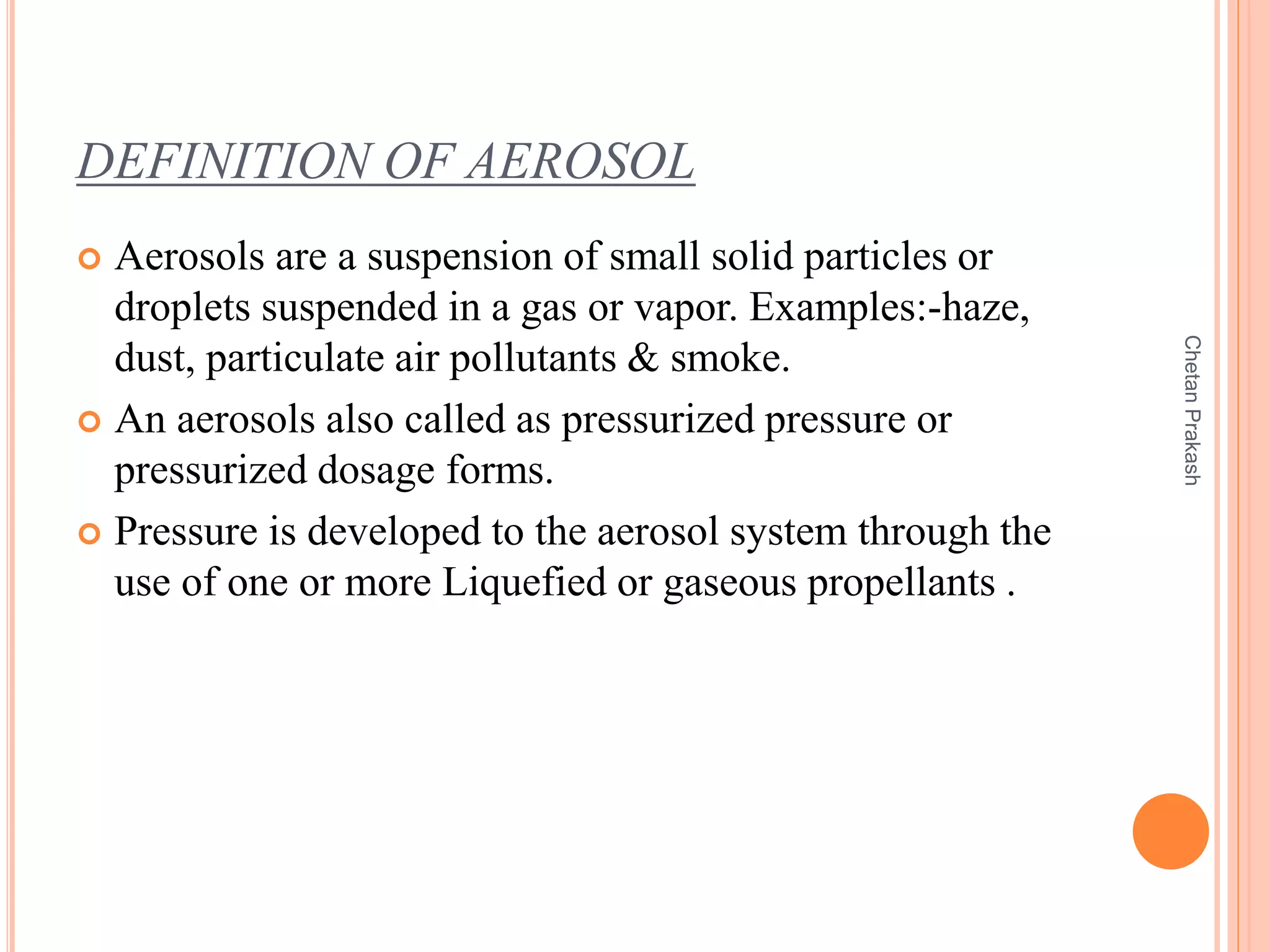 DEFINITION OF AEROSOL
 Aerosols are a suspension of small solid particles or
droplets suspended in a gas or vapor. Examples:-haze,
dust, particulate air pollutants & smoke.
 An aerosols also called as pressurized pressure or
pressurized dosage forms.
 Pressure is developed to the aerosol system through the
use of one or more Liquefied or gaseous propellants .
ChetanPrakash
 