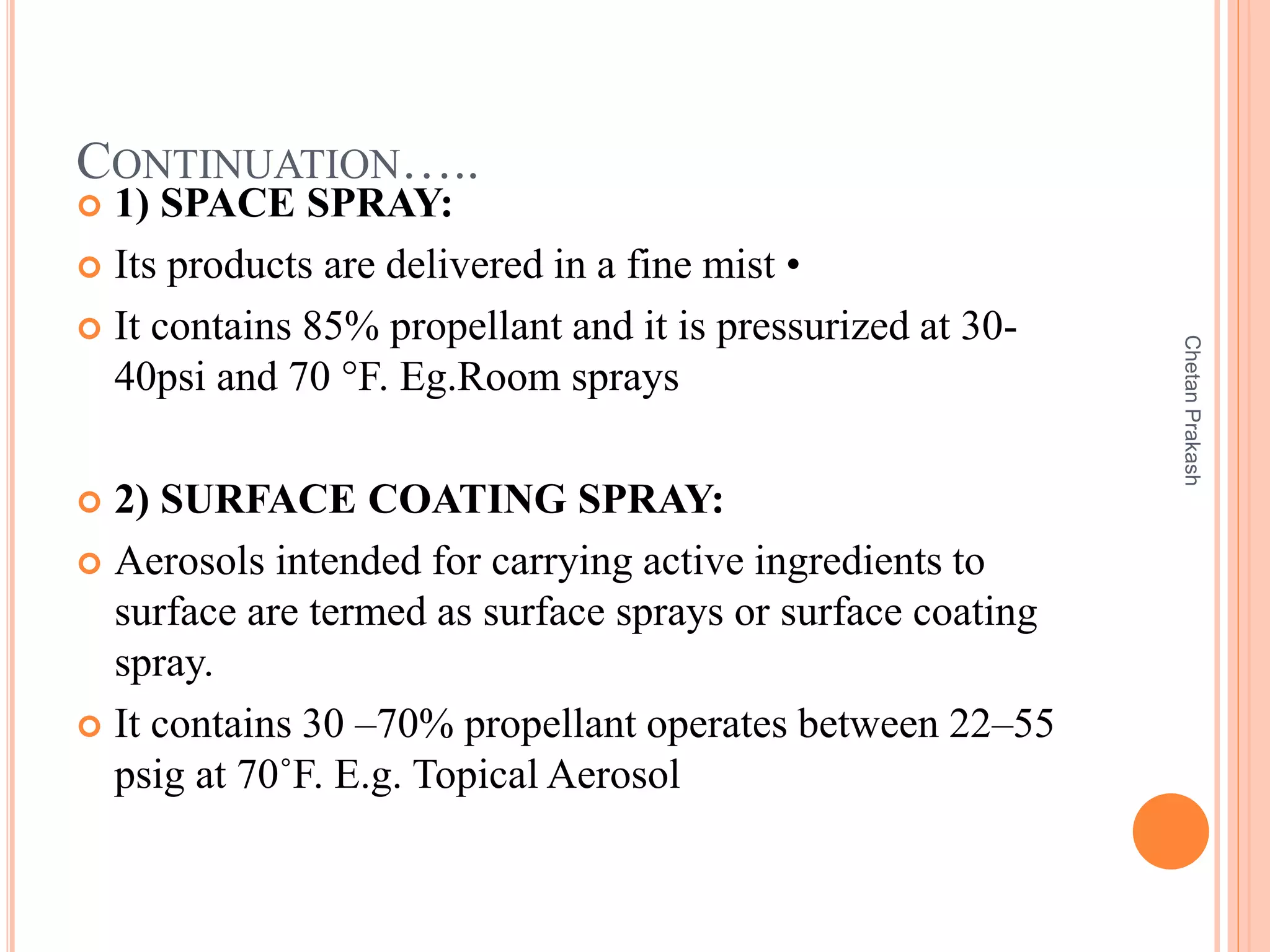 CONTINUATION…..
 1) SPACE SPRAY:
 Its products are delivered in a fine mist •
 It contains 85% propellant and it is pressurized at 30-
40psi and 70 °F. Eg.Room sprays
 2) SURFACE COATING SPRAY:
 Aerosols intended for carrying active ingredients to
surface are termed as surface sprays or surface coating
spray.
 It contains 30 –70% propellant operates between 22–55
psig at 70˚F. E.g. Topical Aerosol
ChetanPrakash
 