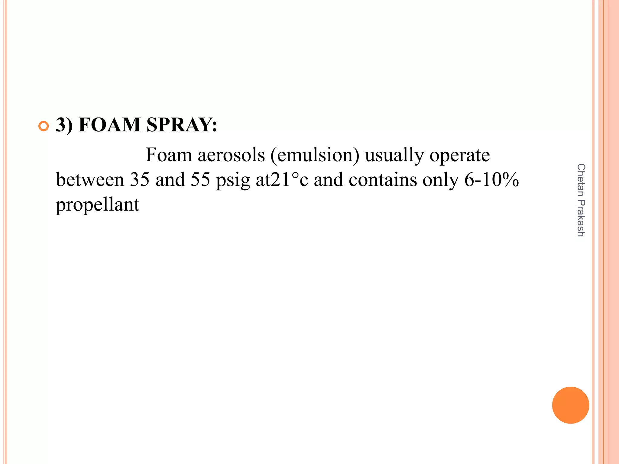  3) FOAM SPRAY:
Foam aerosols (emulsion) usually operate
between 35 and 55 psig at21°c and contains only 6-10%
propellant
ChetanPrakash
 