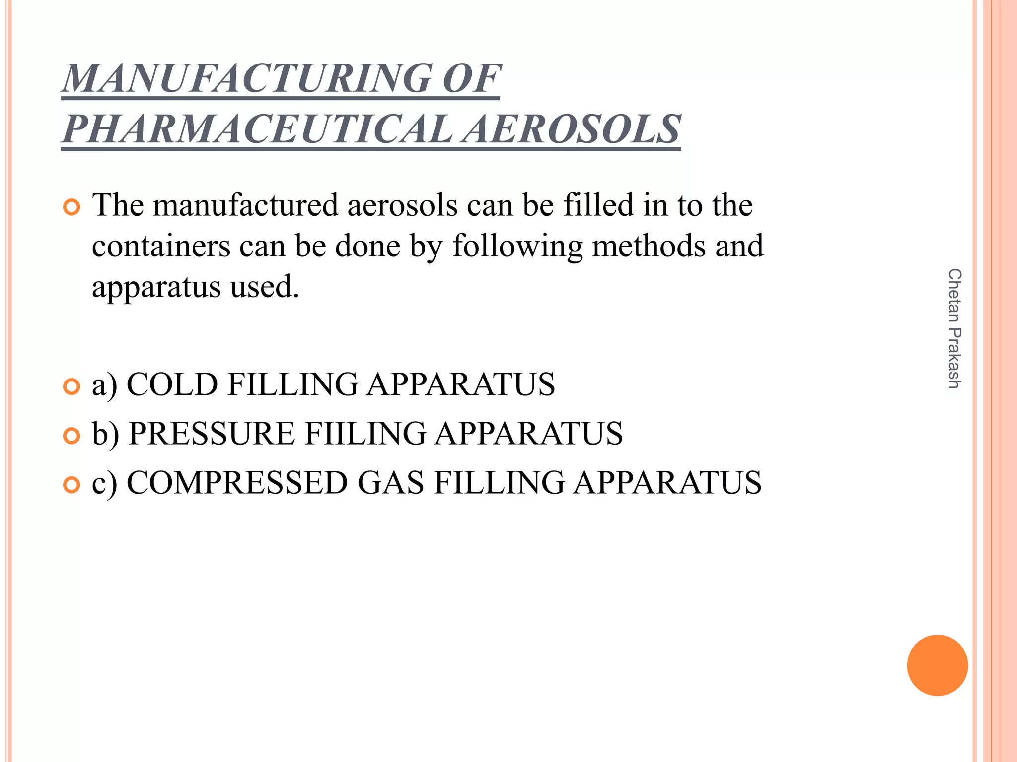 MANUFACTURING OF
PHARMACEUTICAL AEROSOLS
 The manufactured aerosols can be filled in to the
containers can be done by following methods and
apparatus used.
 a) COLD FILLING APPARATUS
 b) PRESSURE FIILING APPARATUS
 c) COMPRESSED GAS FILLING APPARATUS
ChetanPrakash
 