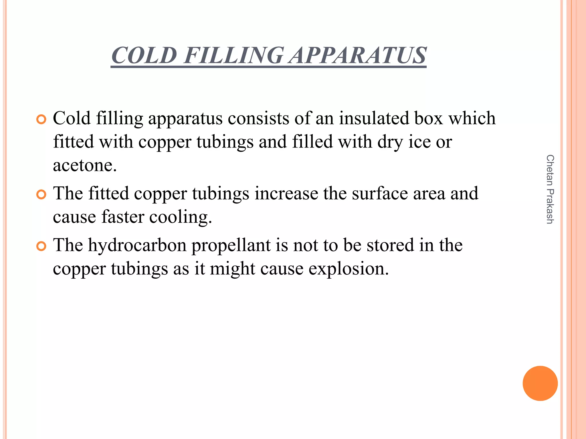 COLD FILLING APPARATUS
 Cold filling apparatus consists of an insulated box which
fitted with copper tubings and filled with dry ice or
acetone.
 The fitted copper tubings increase the surface area and
cause faster cooling.
 The hydrocarbon propellant is not to be stored in the
copper tubings as it might cause explosion.
ChetanPrakash
 