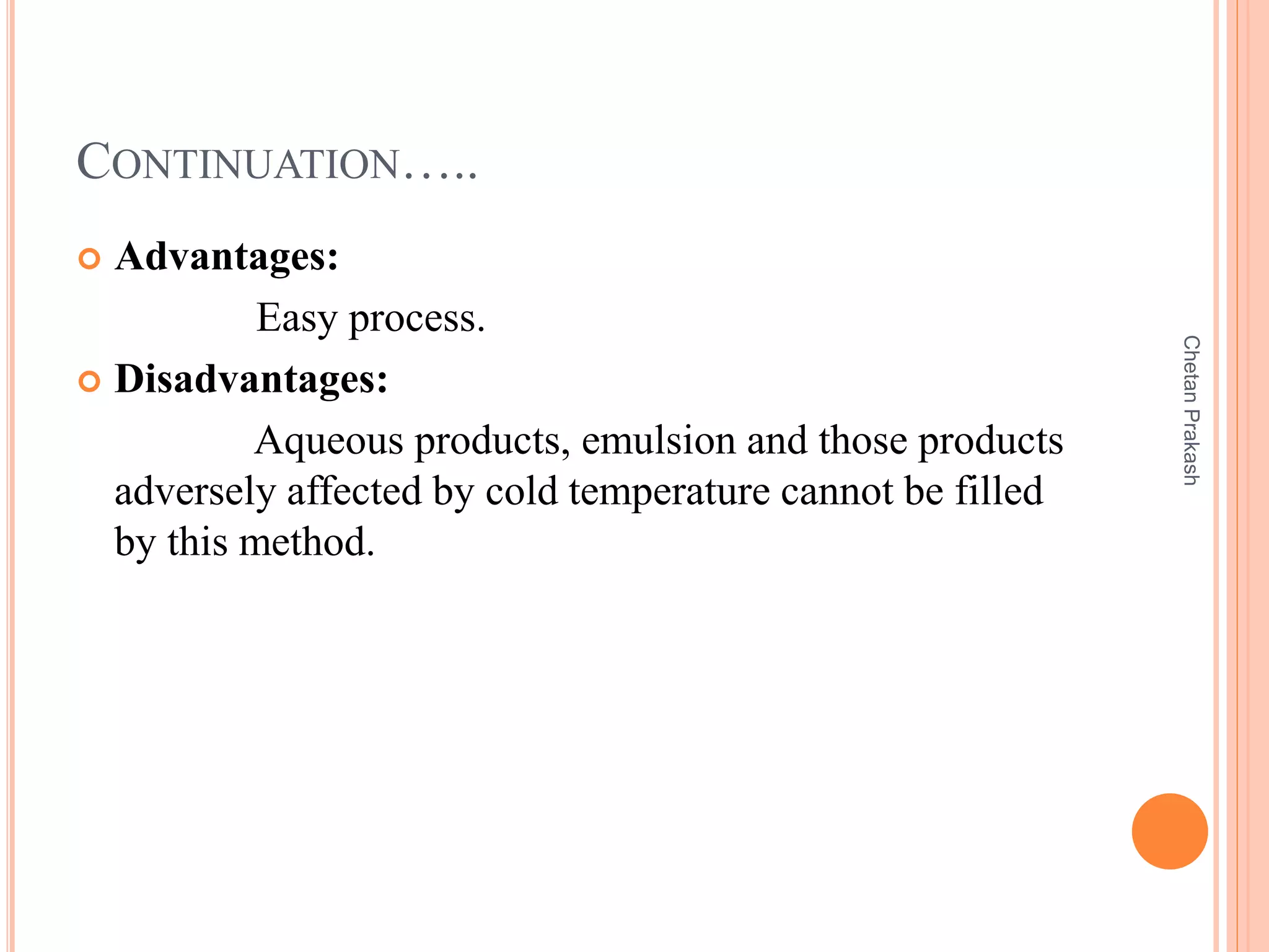 CONTINUATION…..
 Advantages:
Easy process.
 Disadvantages:
Aqueous products, emulsion and those products
adversely affected by cold temperature cannot be filled
by this method.
ChetanPrakash
 