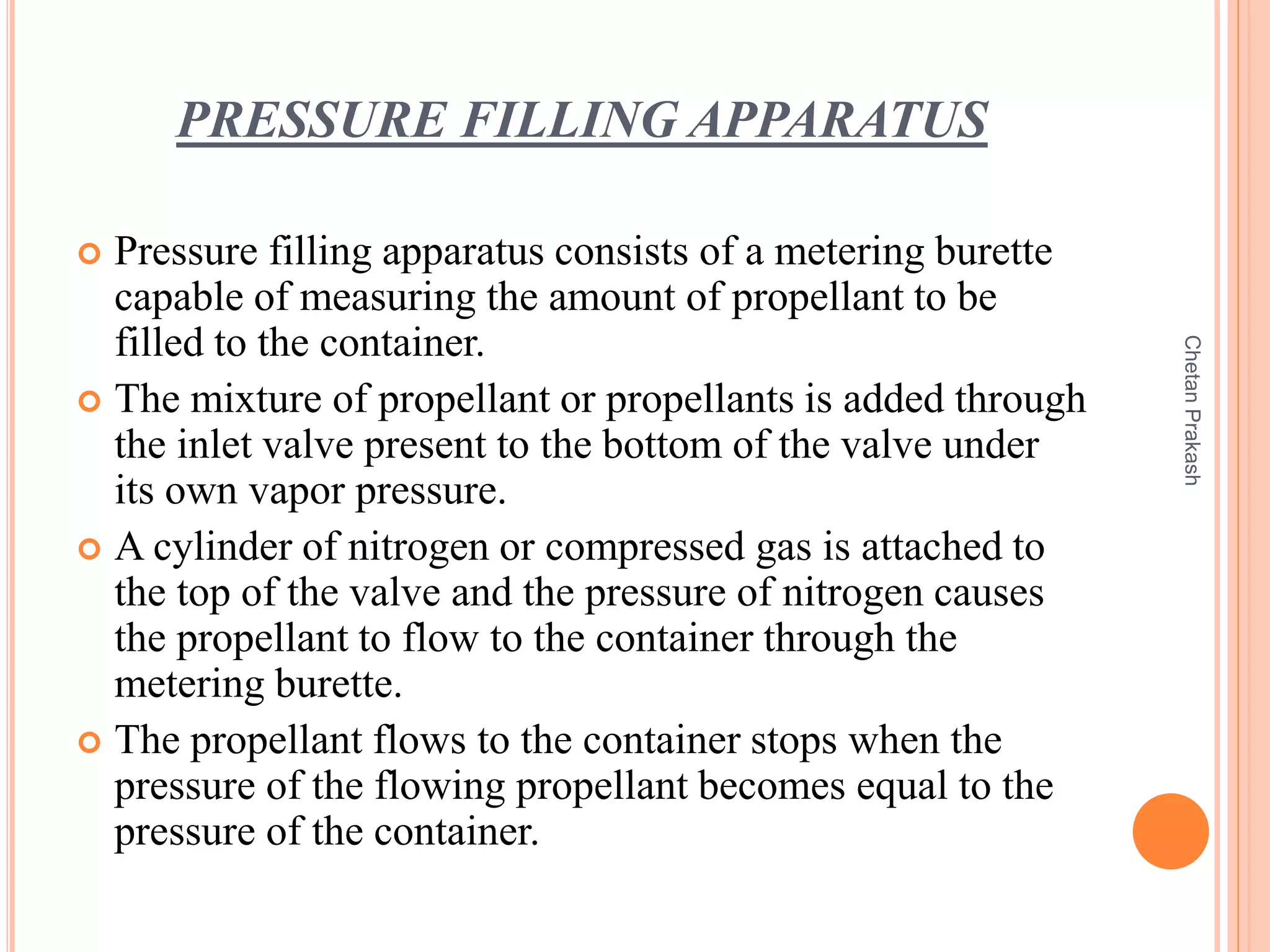 PRESSURE FILLING APPARATUS
 Pressure filling apparatus consists of a metering burette
capable of measuring the amount of propellant to be
filled to the container.
 The mixture of propellant or propellants is added through
the inlet valve present to the bottom of the valve under
its own vapor pressure.
 A cylinder of nitrogen or compressed gas is attached to
the top of the valve and the pressure of nitrogen causes
the propellant to flow to the container through the
metering burette.
 The propellant flows to the container stops when the
pressure of the flowing propellant becomes equal to the
pressure of the container.
ChetanPrakash
 