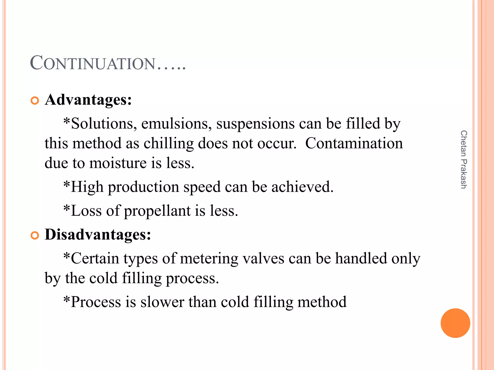 CONTINUATION…..
 Advantages:
*Solutions, emulsions, suspensions can be filled by
this method as chilling does not occur. Contamination
due to moisture is less.
*High production speed can be achieved.
*Loss of propellant is less.
 Disadvantages:
*Certain types of metering valves can be handled only
by the cold filling process.
*Process is slower than cold filling method
ChetanPrakash
 
