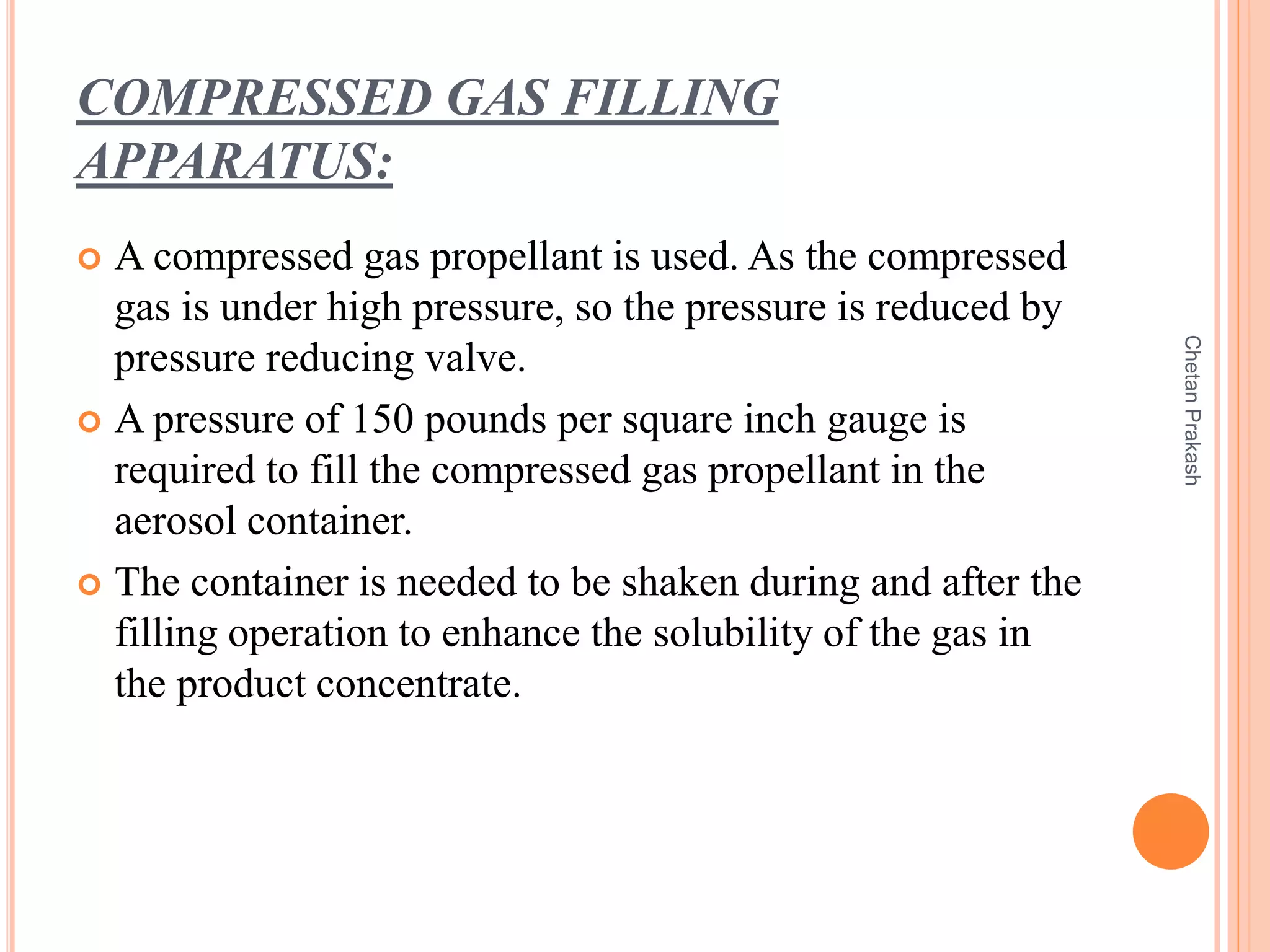 COMPRESSED GAS FILLING
APPARATUS:
 A compressed gas propellant is used. As the compressed
gas is under high pressure, so the pressure is reduced by
pressure reducing valve.
 A pressure of 150 pounds per square inch gauge is
required to fill the compressed gas propellant in the
aerosol container.
 The container is needed to be shaken during and after the
filling operation to enhance the solubility of the gas in
the product concentrate.
ChetanPrakash
 