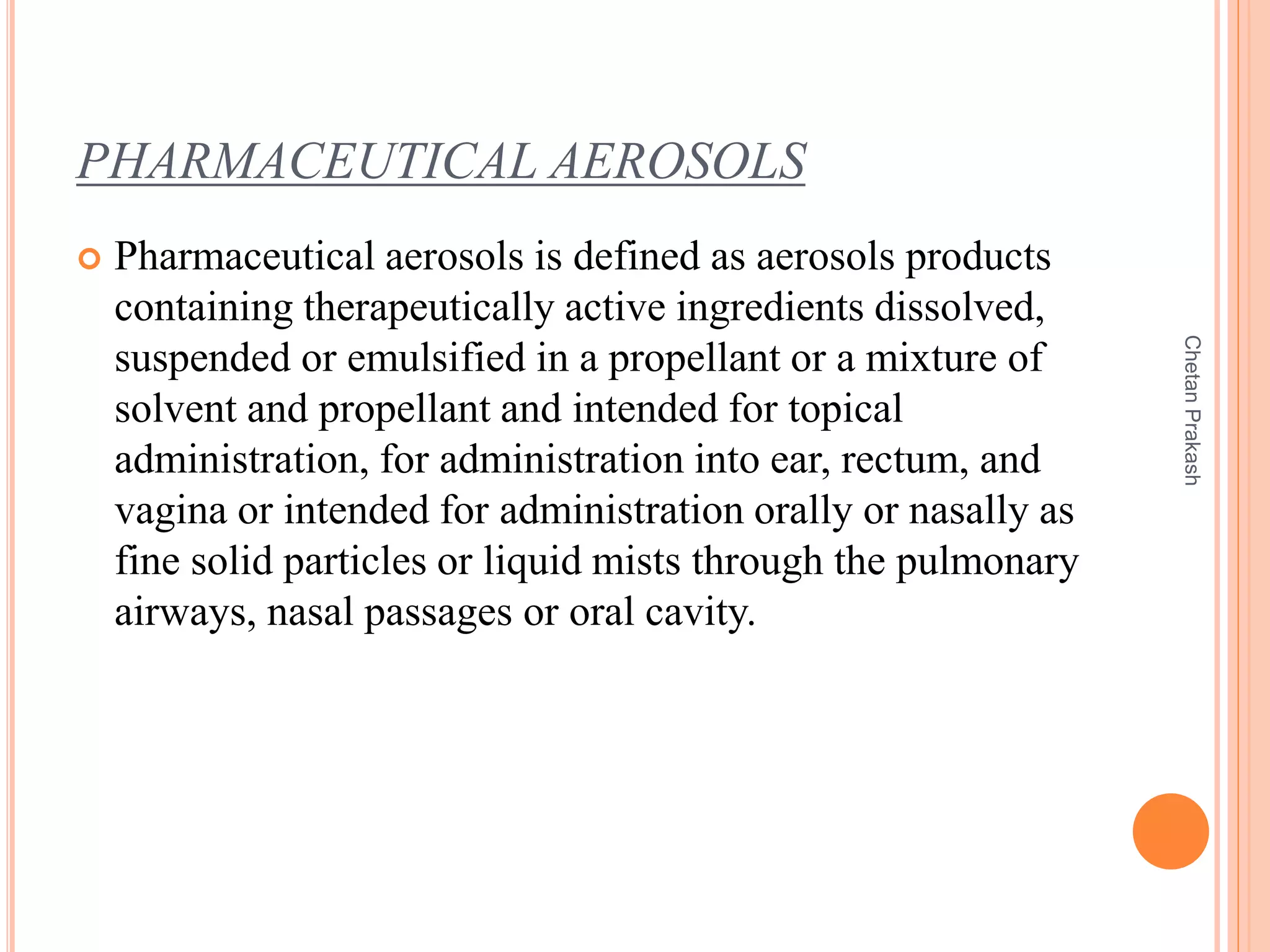 PHARMACEUTICAL AEROSOLS
 Pharmaceutical aerosols is defined as aerosols products
containing therapeutically active ingredients dissolved,
suspended or emulsified in a propellant or a mixture of
solvent and propellant and intended for topical
administration, for administration into ear, rectum, and
vagina or intended for administration orally or nasally as
fine solid particles or liquid mists through the pulmonary
airways, nasal passages or oral cavity.
ChetanPrakash
 
