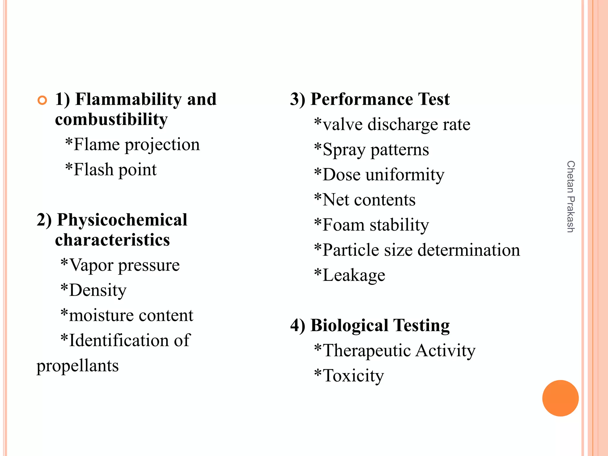  1) Flammability and
combustibility
*Flame projection
*Flash point
2) Physicochemical
characteristics
*Vapor pressure
*Density
*moisture content
*Identification of
propellants
3) Performance Test
*valve discharge rate
*Spray patterns
*Dose uniformity
*Net contents
*Foam stability
*Particle size determination
*Leakage
4) Biological Testing
*Therapeutic Activity
*Toxicity
ChetanPrakash
 