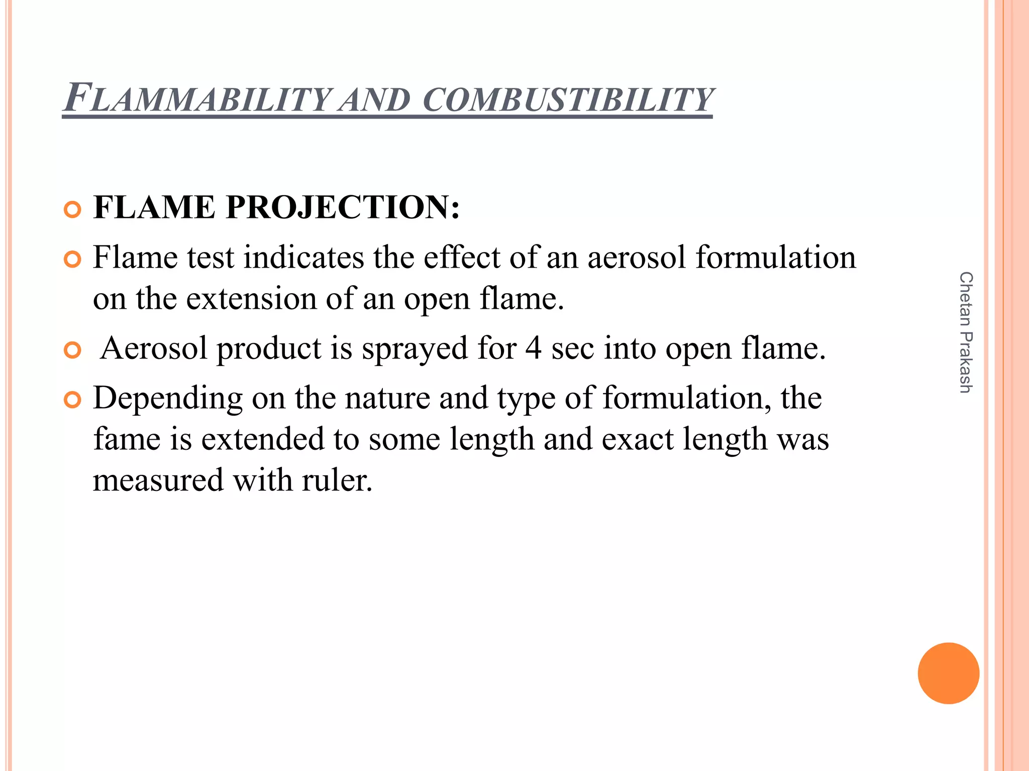 FLAMMABILITY AND COMBUSTIBILITY
 FLAME PROJECTION:
 Flame test indicates the effect of an aerosol formulation
on the extension of an open flame.
 Aerosol product is sprayed for 4 sec into open flame.
 Depending on the nature and type of formulation, the
fame is extended to some length and exact length was
measured with ruler.
ChetanPrakash
 