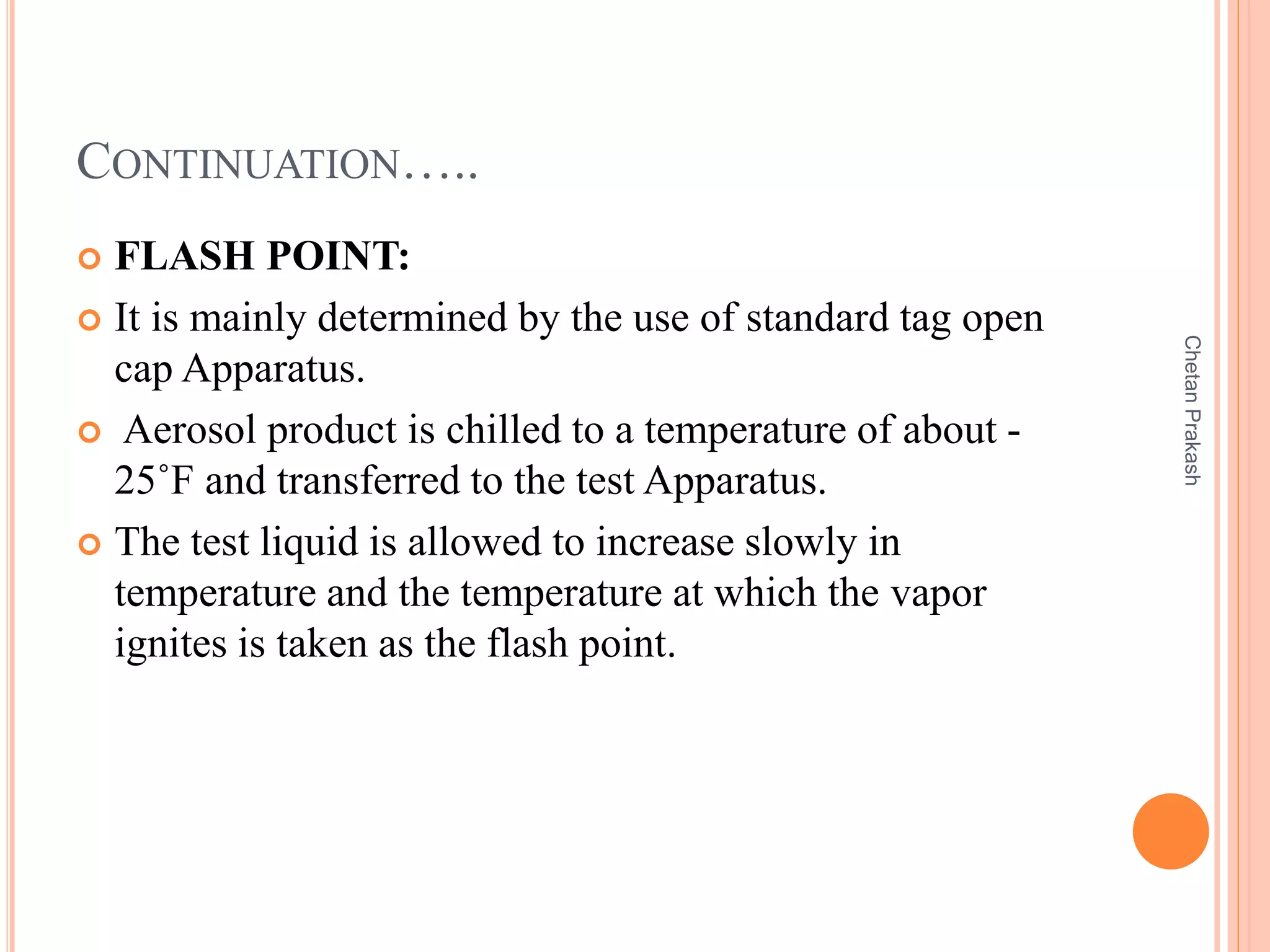CONTINUATION…..
 FLASH POINT:
 It is mainly determined by the use of standard tag open
cap Apparatus.
 Aerosol product is chilled to a temperature of about -
25˚F and transferred to the test Apparatus.
 The test liquid is allowed to increase slowly in
temperature and the temperature at which the vapor
ignites is taken as the flash point.
ChetanPrakash
 