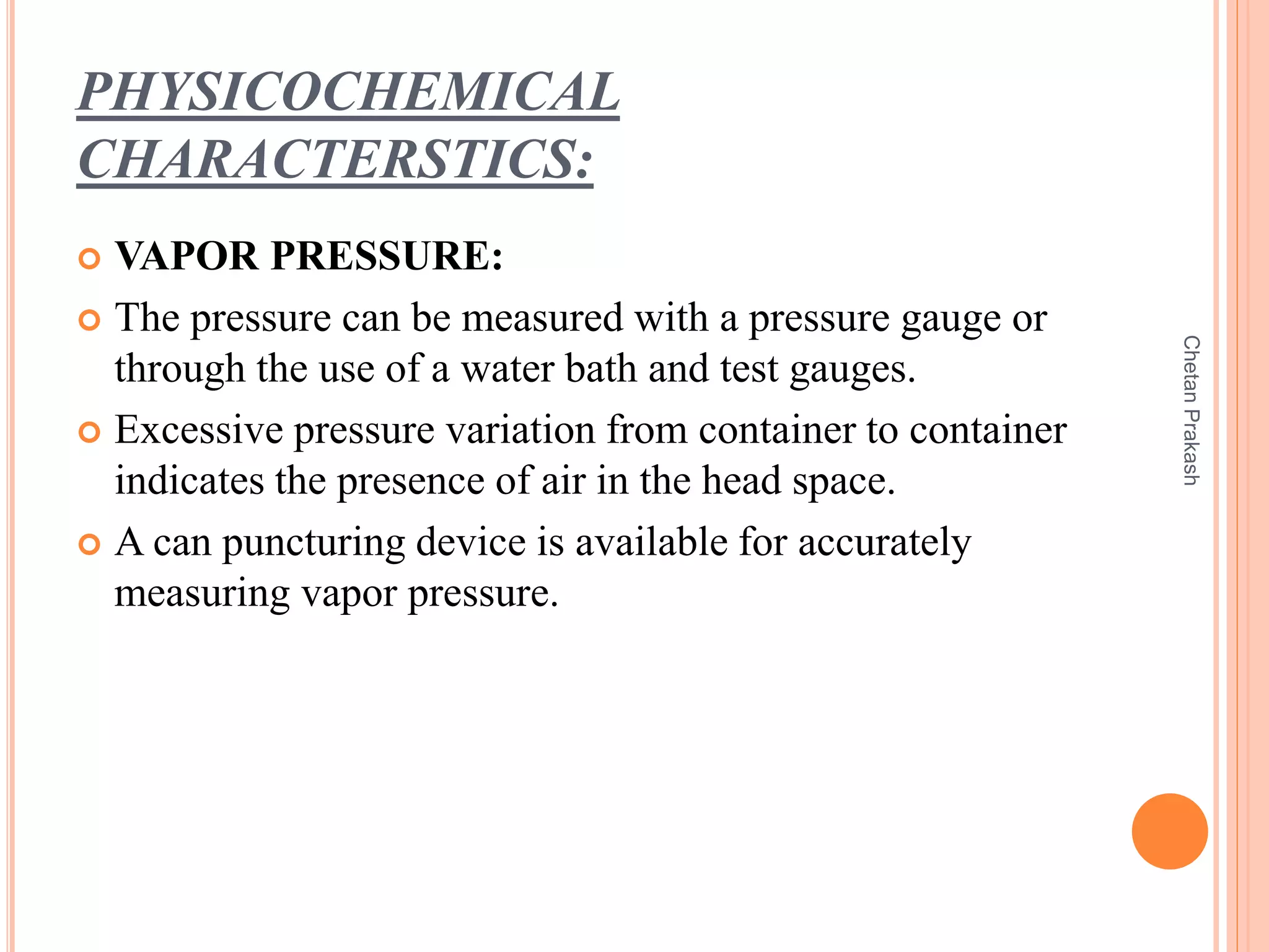 PHYSICOCHEMICAL
CHARACTERSTICS:
 VAPOR PRESSURE:
 The pressure can be measured with a pressure gauge or
through the use of a water bath and test gauges.
 Excessive pressure variation from container to container
indicates the presence of air in the head space.
 A can puncturing device is available for accurately
measuring vapor pressure.
ChetanPrakash
 