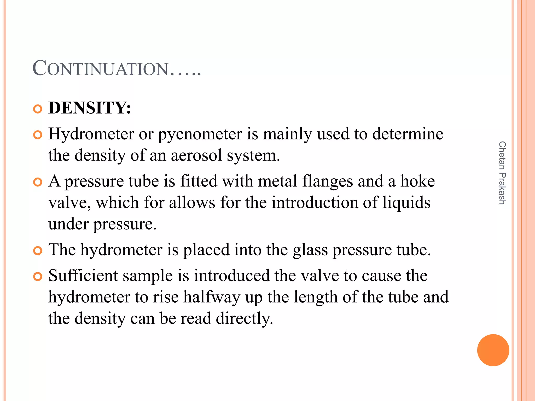 CONTINUATION…..
 DENSITY:
 Hydrometer or pycnometer is mainly used to determine
the density of an aerosol system.
 A pressure tube is fitted with metal flanges and a hoke
valve, which for allows for the introduction of liquids
under pressure.
 The hydrometer is placed into the glass pressure tube.
 Sufficient sample is introduced the valve to cause the
hydrometer to rise halfway up the length of the tube and
the density can be read directly.
ChetanPrakash
 