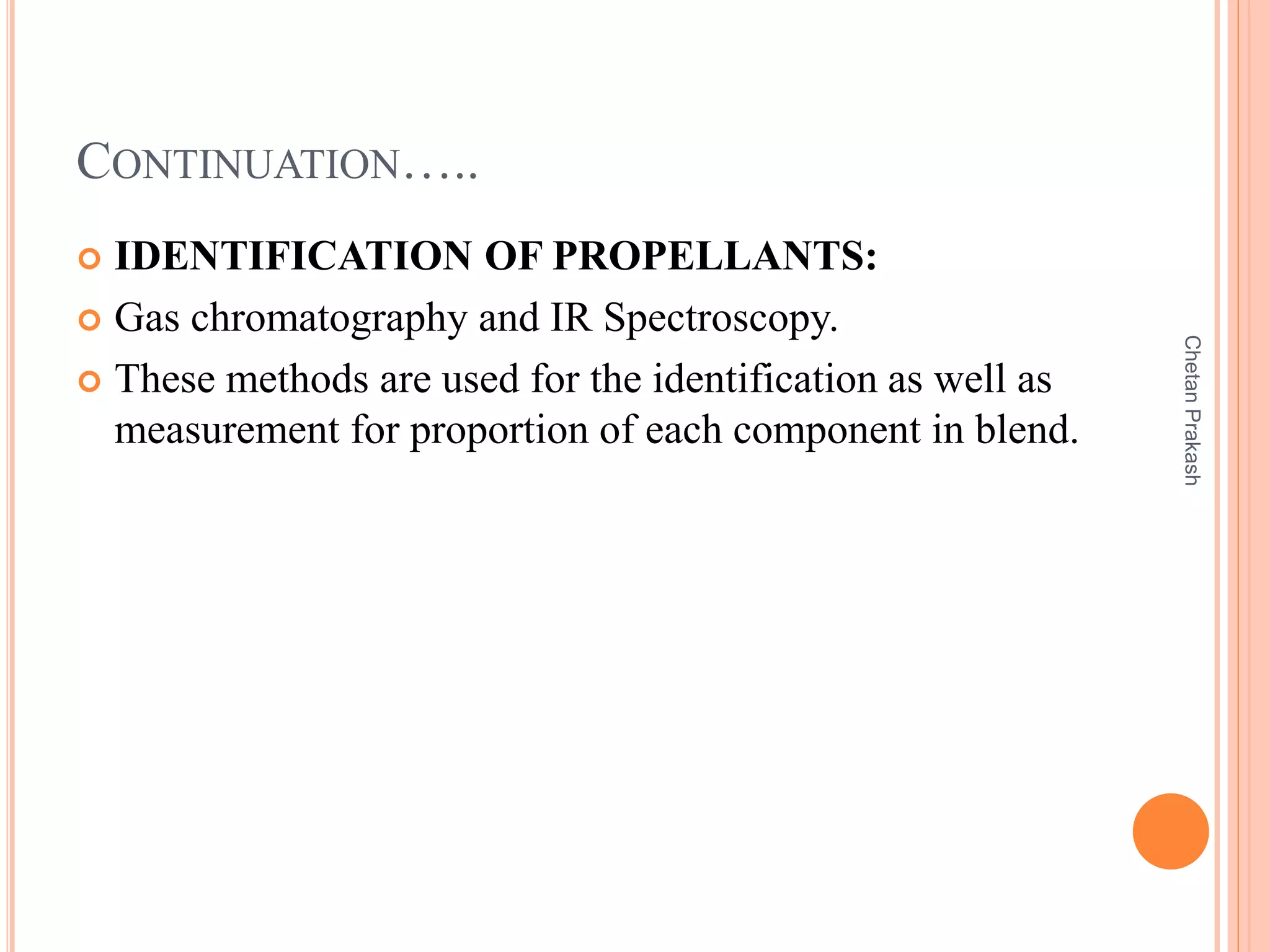 CONTINUATION…..
 IDENTIFICATION OF PROPELLANTS:
 Gas chromatography and IR Spectroscopy.
 These methods are used for the identification as well as
measurement for proportion of each component in blend.
ChetanPrakash
 