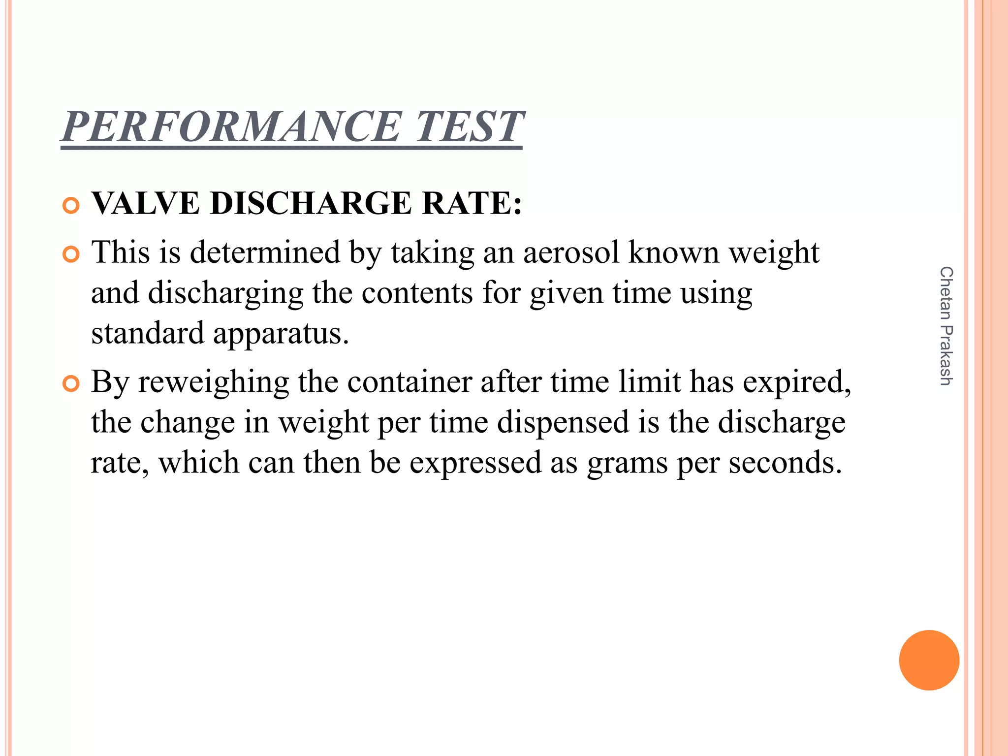 PERFORMANCE TEST
 VALVE DISCHARGE RATE:
 This is determined by taking an aerosol known weight
and discharging the contents for given time using
standard apparatus.
 By reweighing the container after time limit has expired,
the change in weight per time dispensed is the discharge
rate, which can then be expressed as grams per seconds.
ChetanPrakash
 